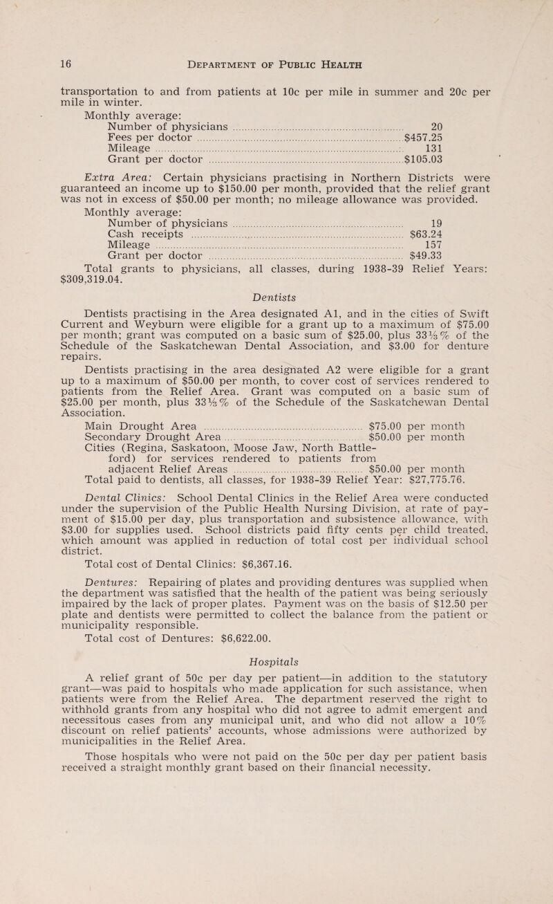 transportation to and from patients at 10c per mile in summer and 20c per mile in winter. Monthly average: Number of physicians . 20 Fees per doctor .$457.25 Mileage . 131 Grant per doctor .$105.03 Extra Area: Certain physicians practising in Northern Districts were guaranteed an income up to $150.00 per month, provided that the relief grant was not in excess of $50.00 per month; no mileage allowance was provided. Monthly average: Number of physicians . 19 Cash receipts . S63.24 Mileage . 157 Grant per doctor . S49.33 Total grants to physicians, all classes, during 1938-39 Relief Years: $309,319.04. Dentists Dentists practising in the Area designated Al, and in the cities of Swift Current and Weyburn were eligible for a grant up to a maximum of $75.00 per month; grant was computed on a basic sum of $25.00, plus 33%% of the Schedule of the Saskatchewan Dental Association, and $3.00 for denture repairs. Dentists practising in the area designated A2 were eligible for a grant up to a maximum of $50.00 per month, to cover cost of services rendered to patients from the Relief Area. Grant was computed on a basic sum of $25.00 per month, plus 33%% of the Schedule of the Saskatchewan Dental Association. Main Drought Area . $75.00 per month Secondary Drought Area. $50.00 per month Cities (Regina, Saskatoon, Moose Jaw, North Battle- ford) for services rendered to patients from adjacent Relief Areas . $50.00 per month Total paid to dentists, all classes, for 1938-39 Relief Year: $27,775.76. Dental Clinics: School Dental Clinics in the Relief Area were conducted under the supervision of the Public Health Nursing Division, at rate of pay¬ ment of $15.00 per day, plus transportation and subsistence allowance, with $3.00 for supplies used. School districts paid fifty cents per child treated, which amount was applied in reduction of total cost per individual school district. Total cost of Dental Clinics: $6,367.16. Dentures: Repairing of plates and providing dentures was supplied when the department was satisfied that the health of the patient was being seriously impaired by the lack of proper plates. Payment was on the basis of $12.50 per plate and dentists were permitted to collect the balance from the patient or municipality responsible. Total cost of Dentures: $6,622.00. Hospitals A relief grant of 50c per day per patient—in addition to the statutory grant—was paid to hospitals who made application for such assistance, when patients were from the Relief Area. The department reserved the right to withhold grants from any hospital who did not agree to admit emergent and necessitous cases from any municipal unit, and who did not allow a 10% discount on relief patients’ accounts, whose admissions were authorized by municipalities in the Relief Area. Those hospitals who were not paid on the 50c per day per patient basis received a straight monthly grant based on their financial necessity.