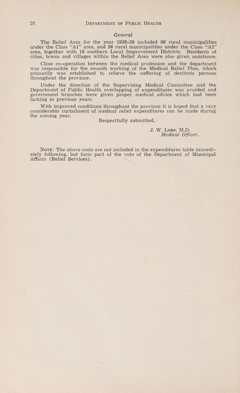 General The Relief Area for the year 1938-39 included 86 rural municipalities under the Class “Al” area, and 36 rural municipalities under the Class “A2” area, together with 18 southern Local Improvement Districts. Residents of cities, towns and villages within the Relief Area were also given assistance. Close co-operation between the medical profession and the department was responsible for the smooth working of the Medical Relief Plan, which primarily was established to relieve the suffering of destitute persons throughout the province. Under the direction of the Supervising Medical Committee and the Department of Public Health overlapping of expenditures was avoided and government branches were given proper medical advice which had been lacking in previous years. With improved conditions throughout the province it is hoped that a very considerable curtailment of medical relief expenditures can be made during the coming year. Respectfully submitted, J. W. Lord, M.D. Medical Officer. Note: The above costs are not included in the expenditures table immedi¬ ately following, but form part of the vote of the Department of Municipal Affairs (Relief Services).