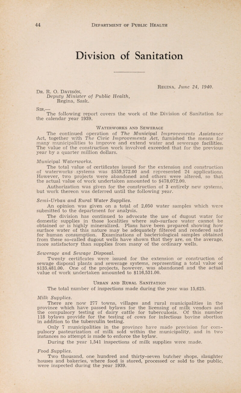 Division of Sanitation Dr. R. O. Davison, Deputy Minister of Public Health, Regina, Sask. Regina, June 24, 1940. Sir,— The following report covers the work of the Division of Sanitation for the calendar year 1939. Waterworks and Sewerage The continued operation of The Municipal Improvements Assistance Act, together with The Civic Improvements Act, furnished the means for many municipalities to improve and extend water and sewerage facilities. The value of the construction work involved exceeded that for the previous year by a quarter million dollars. Municipal Waterworks. The total value of certificates issued for the extension and construction of waterworks systems was $559,572.00 and represented 24 applications. However, two projects were abandoned and others were altered, so that the actual value of work undertaken amounted to $478,072.00. Authorization was given for the construction of 3 entirely new systems, but work thereon was deferred until the following year. Semi-Urban and Rural Water Supplies. An opinion was given on a total of 2,050 water samples which were submitted to the department for analysis. The division has continued to advocate the use of d.ugout water for domestic supplies in those localities where sub-surface water cannot be obtained or is highly mineralized. Plans have been prepared showing how surface water of this nature may be adequately filtered and rendered safe for human consumption. Examinations of bacteriological samples obtained from these so-called dugout wells have shown that they are, on the average, more satisfactory than supplies from many of the ordinary wells. Sewerage and Sewage Disposal. Twenty certificates were issued for the extension or construction of sewage disposal plants and sewerage systems, representing a total value of $135,481.00. One of the projects, however, was abandoned and the actual value of work undertaken amounted to $116,531.00. Urban and Rural Sanitation The total number of inspections made during the year was 15,625. Milk Supplies. There are now 277 towns, villages and rural municipalities in the province which have passed bylaws for the licensing of milk vendors and the compulsory testing of dairy cattle for tuberculosis. Of this number 118 bylaws provide for the testing of cows for infectious bovine abortion in addition to the tuberculin testing. Only 7 municipalities in the province have made provision for com¬ pulsory pasteurization of milk sold within the municipality, and in two instances no attempt is made to enforce the bylaw. During the year 1,541 inspections of milk supplies were made. Food Supplies. Two thousand, one hundred and thirty-seven butcher shops, slaughter houses and bakeries, where food is stored, processed or sold to the public, were inspected during the year 1939.