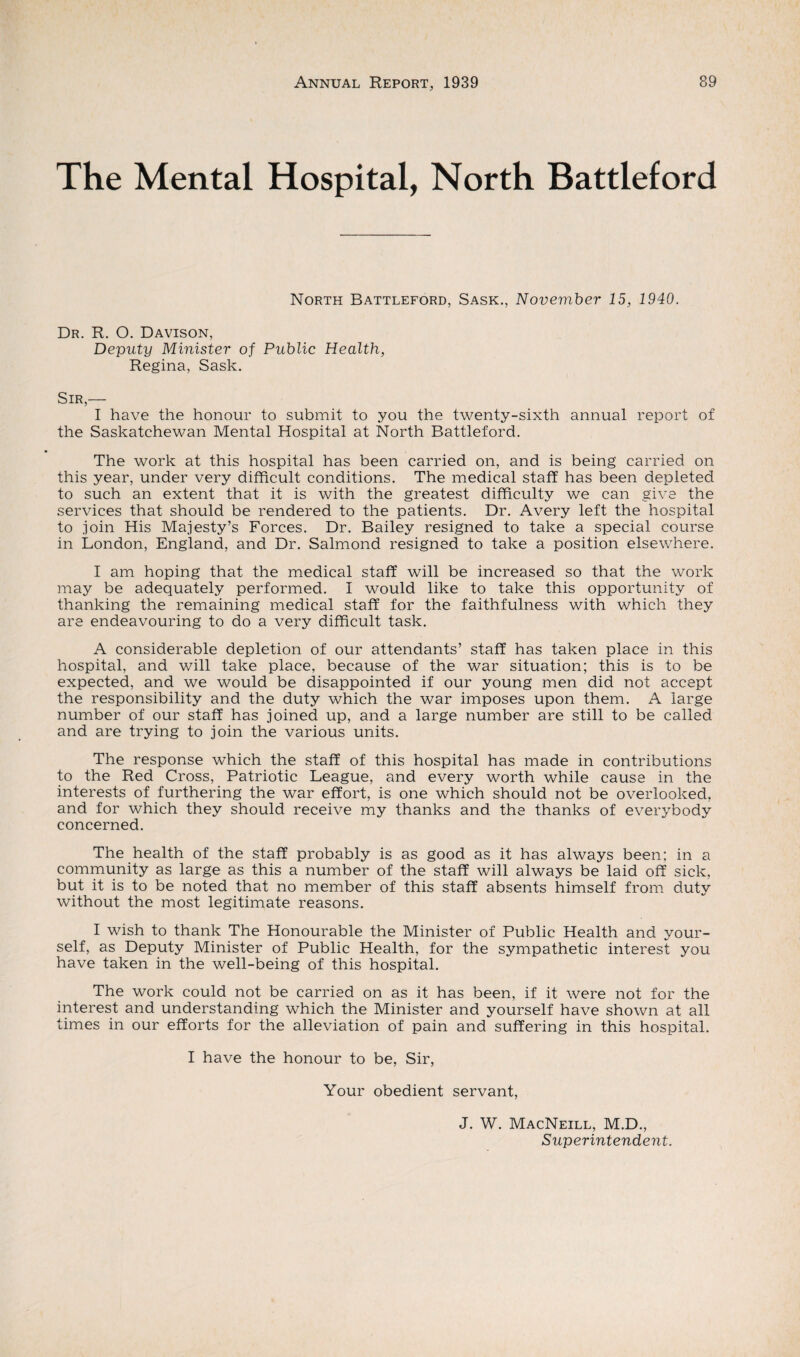 The Mental Hospital, North Battleford North Battleford, Sask., November 15, 1940. Dr. R. O. Davison, Deputy Minister of Public Health, Regina, Sask. Sir,— I have the honour to submit to you the twenty-sixth annual report of the Saskatchewan Mental Hospital at North Battleford. The work at this hospital has been carried on, and is being carried on this year, under very difficult conditions. The medical staff has been depleted to such an extent that it is with the greatest difficulty we can give the services that should be rendered to the patients. Dr. Avery left the hospital to join His Majesty’s Forces. Dr. Bailey resigned to take a special course in London, England, and Dr. Salmond resigned to take a position elsewhere. I am hoping that the medical staff will be increased so that the work may be adequately performed. I would like to take this opportunity of thanking the remaining medical staff for the faithfulness with which they are endeavouring to do a very difficult task. A considerable depletion of our attendants’ staff has taken place in this hospital, and will take place, because of the war situation; this is to be expected, and we would be disappointed if our young men did not accept the responsibility and the duty which the war imposes upon them. A large number of our staff has joined up, and a large number are still to be called and are trying to join the various units. The response which the staff of this hospital has made in contributions to the Red Cross, Patriotic League, and every worth while cause in the interests of furthering the war effort, is one which should not be overlooked, and for which they should receive my thanks and the thanks of everybody concerned. The health of the staff probably is as good as it has always been; in a community as large as this a number of the staff will always be laid off sick, but it is to be noted that no member of this staff absents himself from duty without the most legitimate reasons. I wish to thank The Honourable the Minister of Public Health and your¬ self, as Deputy Minister of Public Health, for the sympathetic interest you have taken in the well-being of this hospital. The work could not be carried on as it has been, if it were not for the interest and understanding which the Minister and yourself have shown at all times in our efforts for the alleviation of pain and suffering in this hospital. I have the honour to be, Sir, Your obedient servant, J. W. MacNeill, M.D., Superintendent.