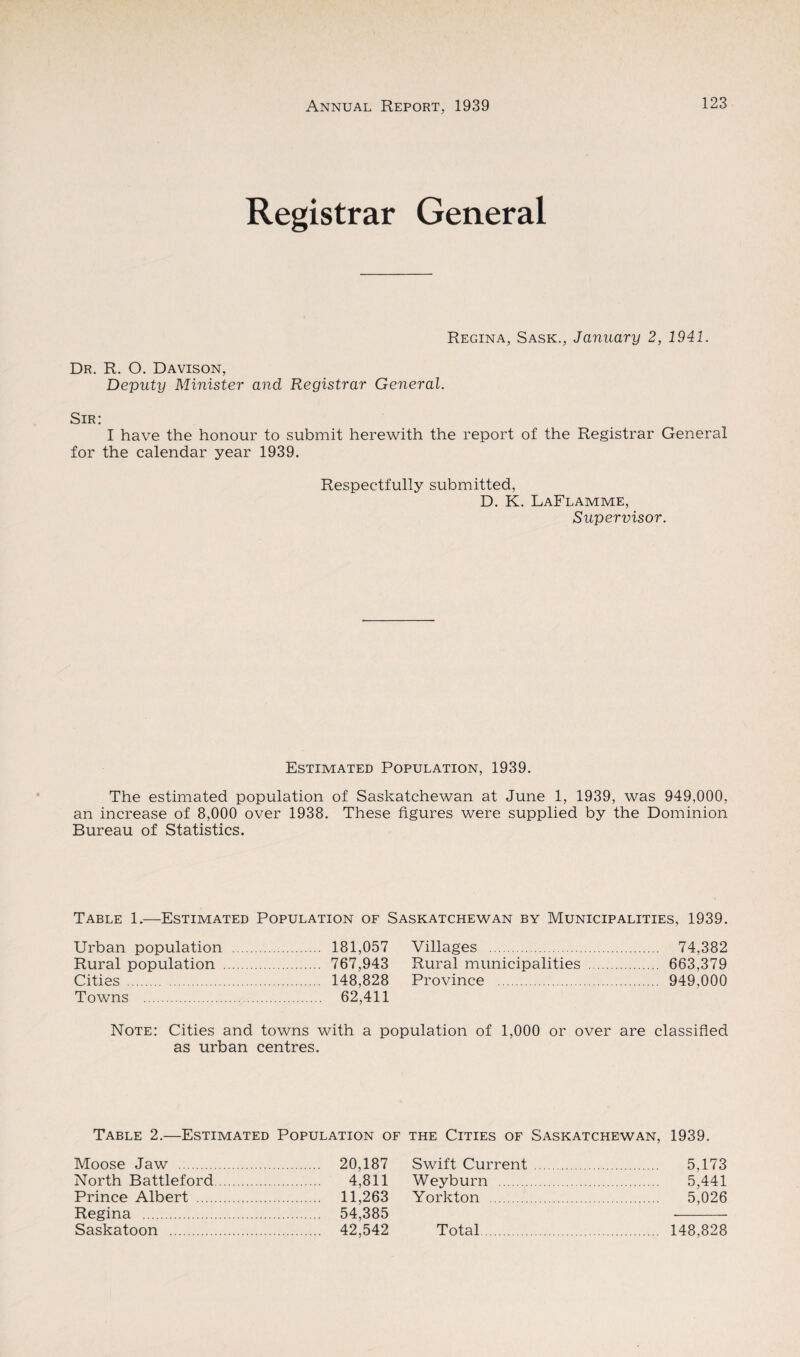 Registrar General Regina, Sask., January 2, 1941. Dr. R. O. Davison, Deputy Minister and Registrar General. Sir: I have the honour to submit herewith the report of the Registrar General for the calendar year 1939. Respectfully submitted, D. K. LaFlamme, Supervisor. Estimated Population, 1939. The estimated population of Saskatchewan at June 1, 1939, was 949,000, an increase of 8,000 over 1938. These figures were supplied by the Dominion Bureau of Statistics. Table 1.—Estimated Population of Saskatchewan by Municipalities, 1939. Urban population . 181,057 Rural population . 767,943 Cities . 148.828 Towns . 62,411 Villages . 74,382 Rural municipalities . 663,379 Province . 949,000 Note: Cities and towns with a population of 1,000 or over are classified as urban centres. Table 2.—Estimated Population of Moose Jaw . 20,187 North Battleford. 4,811 Prince Albert . 11,263 Regina . 54,385 Saskatoon . 42,542 the Cities of Saskatchewan, 1939. Swift Current . 5,173 Weyburn . 5,441 Yorkton . 5,026 Total 148,828