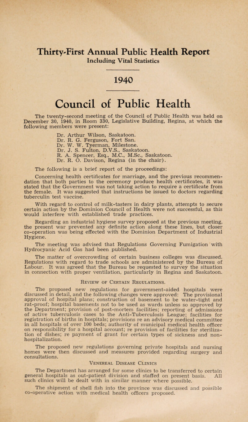 Thirty-First Annual Public Health Report Including Vital Statistics 1940 Council of Public Health The twenty-second meeting of the Council of Public Health was held on December 30, 1940, in Room 330, Legislative Building, Regina, at which the following members were present: Dr. Arthur Wilson, Saskatoon. Dr. R. G. Ferguson, Fort San. Dr. W. W. Tyerman, Milestone. Dr. J. S. Fulton, D.V.S., Saskatoon. R. A. Spencer, Esq., M.C., M.Sc., Saskatoon. Dr. R. O. Davison, Regina (in the chair). The following is a brief report of the proceedings: Concerning health certificates for marriage, and the previous recommen¬ dation that both parties to the ceremony produce health certificates, it was stated that the Government was not taking action to require a certificate from the female. It was suggested that instructions be issued to doctors regarding tuberculin test vaccine. With regard to control of milk-tasters in dairy plants, attempts to secure certain action by the Dominion Council of Health were not successful, as this would interfere with established trade practices. Regarding an industrial hygiene survey proposed at the previous meeting, the present war prevented any definite action along these lines, but closer co-operation was being effected with the Dominion Department of Industrial Hygiene. The meeting was advised that Regulations Governing Fumigation with Hydrocyanic Acid Gas had been published. The matter of overcrowding of certain business colleges was discussed. Regulations with regard to trade schools are administered by the Bureau of Labour. It was agreed that the Bureau be requested to survey the situation in connection with proper ventilation, particularly in Regina and Saskatoon. Review of Certain Regulations. The proposed new regulations for government-aided hospitals were discussed in detail, and the following changes were approved: The provisional approval of hospital plans; construction of basement to be water-tight and rat-proof; hospital basements not to be used as wards unless so approved by the Department; provision of post-mortem facilities; reporting of admissions of active tuberculosis cases to the Anti-Tuberculosis League; facilities for registration of births in hospitals; provisions re an advisory medical committee in all hospitals of over 100 beds; authority of municipal medical health officer on responsibility for a hospital account; re provision of facilities for steriliza¬ tion of dishes; re payment of grant for certain types of sickness and non¬ hospitalization. The proposed new regulations governing private hospitals and nursing homes were then discussed and measures provided regarding surgery and consultations. Venereal Disease Clinics The Department has arranged for some clinics to be transferred to certain general hospitals as out-patient division and staffed on present basis. All such clinics will be dealt with in similar manner where possible. The shipment of shell fish into the province was discussed and possible co-operative action with medical health officers proposed.