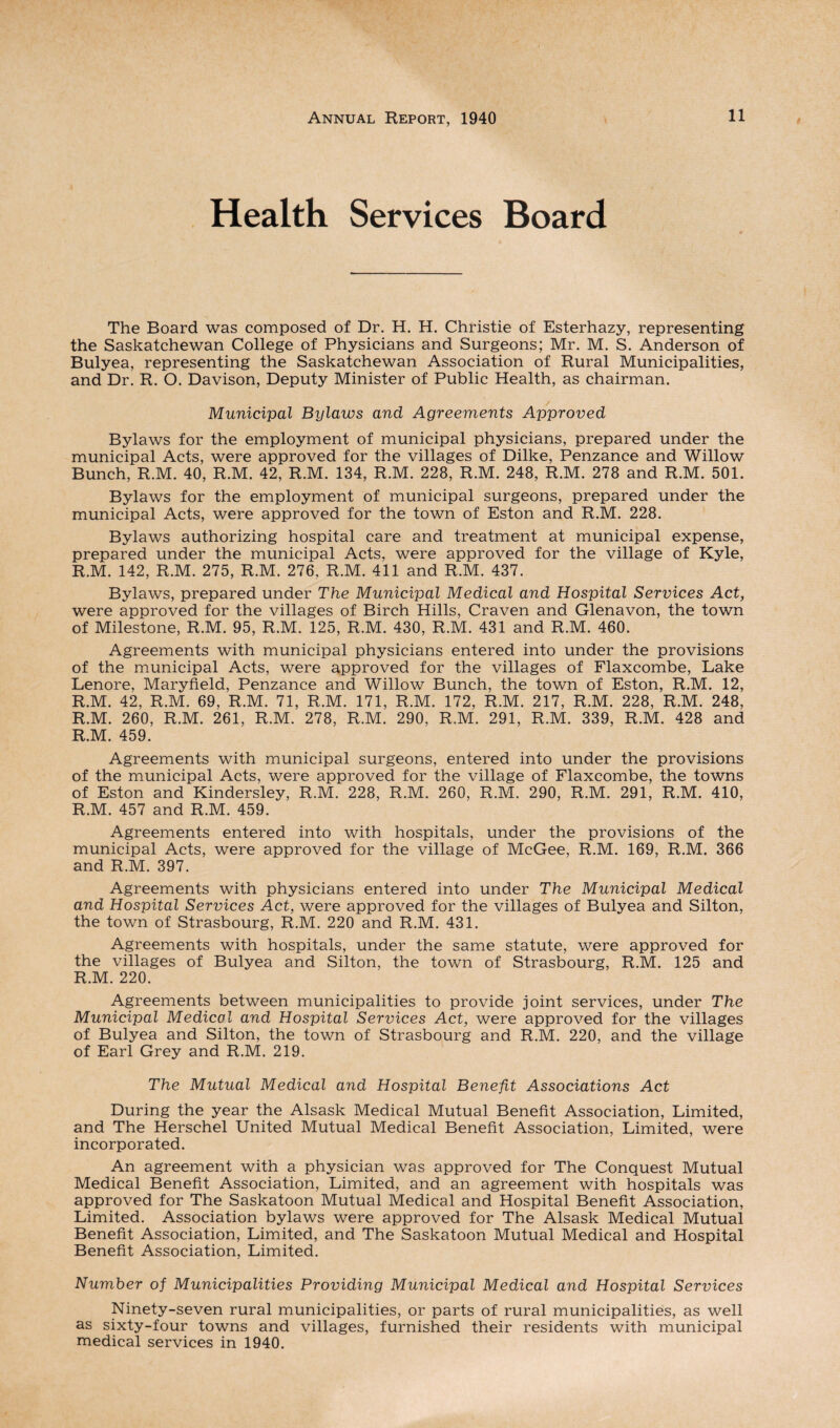 Health Services Board The Board was composed of Dr. H. H. Christie of Esterhazy, representing the Saskatchewan College of Physicians and Surgeons; Mr. M. S. Anderson of Bulyea, representing the Saskatchewan Association of Rural Municipalities, and Dr. R. O. Davison, Deputy Minister of Public Health, as chairman. Municipal Bylaws and Agreements Approved Bylaws for the employment of municipal physicians, prepared under the municipal Acts, were approved for the villages of Dilke, Penzance and Willow Bunch, R.M. 40, R.M. 42, R.M. 134, R.M. 228, R.M. 248, R.M. 278 and R.M. 501. Bylaws for the employment of municipal surgeons, prepared under the municipal Acts, were approved for the town of Eston and R.M. 228. Bylaws authorizing hospital care and treatment at municipal expense, prepared under the municipal Acts, were approved for the village of Kyle, R.M. 142, R.M. 275, R.M. 276, R.M. 411 and R.M. 437. Bylaws, prepared under The Municipal Medical and Hospital Services Act, were approved for the villages of Birch Hills, Craven and Glenavon, the town of Milestone, R.M. 95, R.M. 125, R.M. 430, R.M. 431 and R.M. 460. Agreements with municipal physicians entered into under the provisions of the municipal Acts, were approved for the villages of Flaxcombe, Lake Lenore, Maryfield, Penzance and Willow Bunch, the town of Eston, R.M. 12, R.M. 42, R.M. 69, R.M. 71, R.M. 171, R.M. 172, R.M. 217, R.M. 228, R.M. 248, R.M. 260, R.M. 261, R.M. 278, R.M. 290, R.M. 291, R.M. 339, R.M. 428 and R.M. 459. Agreements with municipal surgeons, entered into under the provisions of the municipal Acts, were approved for the village of Flaxcombe, the towns of Eston and Kindersley, R.M. 228, R.M. 260, R.M. 290, R.M. 291, R.M. 410, R.M. 457 and R.M. 459. Agreements entered into with hospitals, under the provisions of the municipal Acts, were approved for the village of McGee, R.M. 169, R.M. 366 and R.M. 397. Agreements with physicians entered into under The Municipal Medical and Hospital Services Act, were approved for the villages of Bulyea and Silton, the town of Strasbourg, R.M. 220 and R.M. 431. Agreements with hospitals, under the same statute, were approved for the villages of Bulyea and Silton, the town of Strasbourg, R.M. 125 and R.M. 220. Agreements between municipalities to provide joint services, under The Municipal Medical and Hospital Services Act, were approved for the villages of Bulyea and Silton, the town of Strasbourg and R.M. 220, and the village of Earl Grey and R.M. 219. The Mutual Medical and Hospital Benefit Associations Act During the year the Alsask Medical Mutual Benefit Association, Limited, and The Herschel United Mutual Medical Benefit Association, Limited, were incorporated. An agreement with a physician was approved for The Conquest Mutual Medical Benefit Association, Limited, and an agreement with hospitals was approved for The Saskatoon Mutual Medical and Hospital Benefit Association, Limited. Association bylaws were approved for The Alsask Medical Mutual Benefit Association, Limited, and The Saskatoon Mutual Medical and Hospital Benefit Association, Limited. Number of Municipalities Providing Municipal Medical and Hospital Services Ninety-seven rural municipalities, or parts of rural municipalities, as well as sixty-four towns and villages, furnished their residents with municipal medical services in 1940.