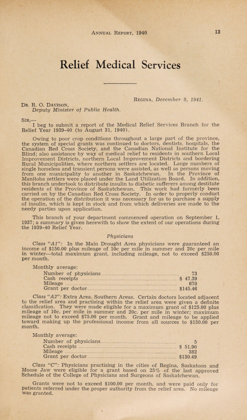 Relief Medical Services Dr. R. O. Davison, Deputy Minister of Public Health. Regina, December 9, 1941. Sir,— I beg to submit a report of the Medical Relief Services Branch for the Relief Year 1939-40 (to August 31, 1940). Owing to poor crop conditions throughout a large part of the province, the system of special grants was continued to doctors, dentists, hospitals, the Canadian Red Cross Society, and the Canadian National Institute for the Blind; also assistance by way of medical relief to residents in southern Local Improvement Districts, northern Local Improvement Districts and bordering Rural Municipalities, where northern settlers are located. Large numbers of single homeless and transient persons were assisted, as well as persons moving from one municipality to another in Saskatchewan. In the Province of Manitoba settlers were placed under the Land Utilization Board. In addition, this branch undertook to distribute insulin to diabetic sufferers among destitute residents of the Province of Saskatchewan. This work had formerly been carried on by the Canadian Red Cross Society. In order to properly conduct the operation of the distribution it was necessary for us to purchase a supply of insulin, which is kept in stock and from which deliveries are made to the needy parties upon application. This branch of your department commenced operation on September 1, 1937; a summary is given herewith to show the extent of our operations during the 1939-40 Relief Year. Physicians Class “Al”: In the Main Drought Area physicians were guaranteed an income of $150.00 plus mileage of 10c per mile in summer and 20c per mile in winter—total maximum grant, including mileage, not to exceed $250.00 per month. Monthly average: Number of physicians. 73 Cash receipts ... $ 47.39 Mileage . 670 Grant per doctor. $145.46 Class <CA2”: Extra Area. Southern Areas. Certain doctors located adjacent to the relief area and practising within the relief area were given a definite classification. They were made eligible for a maximum grant of $125.00 plus mileage of 10c. per mile in summer and 20c. per mile in winter; maximum mileage not to exceed $75.00 per month. Grant and mileage to be applied toward making up the professional income from all sources to $150.00 per month. Monthly average: Number of physicians. 5 Cash receipts . $ 51.90 Mileage . 382 Grant per doctor. $130.49 Class “C”: Physicians practising in the cities of Regina, Saskatoon and Moose Jaw were eligible for a grant based on 25% of the last approved Schedule of the College of Physicians and Surgeons of Saskatchewan. Grants were not to exceed $100.00 per month, and were paid only for patients referred under the proper authority from the relief area. No mileage was granted.