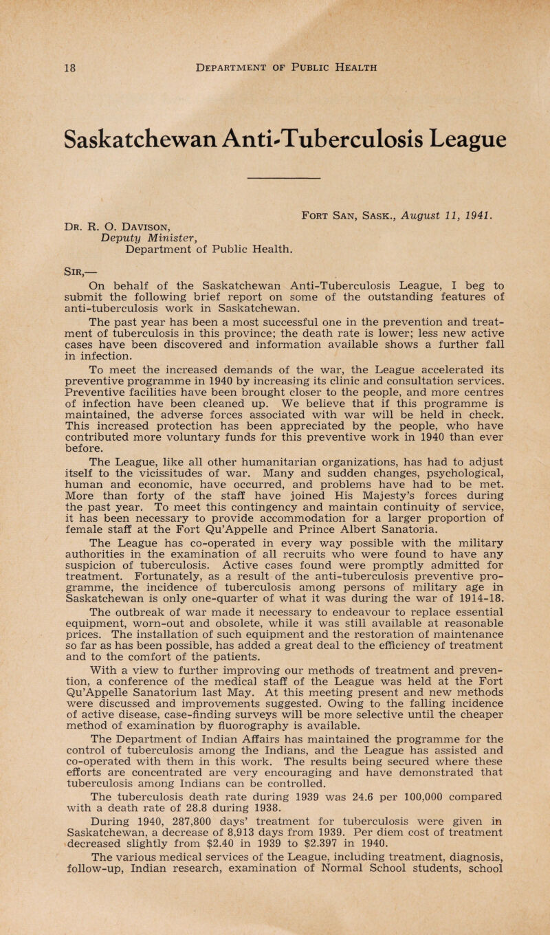 Saskatchewan Anti-Tuberculosis League Dr. R. O. Davison, Deputy Minister, Department of Public Health. Fort San, Sask., August 11, 1941. Sir,— On behalf of the Saskatchewan Anti-Tuberculosis League, I beg to submit the following brief report on some of the outstanding features of anti-tuberculosis work in Saskatchewan. The past year has been a most successful one in the prevention and treat¬ ment of tuberculosis in this province; the death rate is lower; less new active cases have been discovered and information available shows a further fall in infection. To meet the increased demands of the war, the League accelerated its preventive programme in 1940 by increasing its clinic and consultation services. Preventive facilities have been brought closer to the people, and more centres of infection have been cleaned up. We believe that if this programme is maintained, the adverse forces associated with war will be held in check. This increased protection has been appreciated by the people, who have contributed more voluntary funds for this preventive work in 1940 than ever before. The League, like all other humanitarian organizations, has had to adjust itself to the vicissitudes of war. Many and sudden changes, psychological, human and economic, have occurred, and problems have had to be met. More than forty of the staff have joined His Majesty’s forces during the past year. To meet this contingency and maintain continuity of service, it has been necessary to provide accommodation for a larger proportion of female staff at the Fort Qu’Appelle and Prince Albert Sanatoria. The League has co-operated in every way possible with the military authorities in the examination of all recruits who were found to have any suspicion of tuberculosis. Active cases found were promptly admitted for treatment. Fortunately, as a result of the anti-tuberculosis preventive pro¬ gramme, the incidence of tuberculosis among persons of military age in Saskatchewan is only one-quarter of what it was during the war of 1914-18. The outbreak of war made it necessary to endeavour to replace essential equipment, worn-out and obsolete, while it was still available at reasonable prices. The installation of such equipment and the restoration of maintenance so far as has been possible, has added a great deal to the efficiency of treatment and to the comfort of the patients. With a view to further improving our methods of treatment and preven¬ tion, a conference of the medical staff of the League was held at the Fort Qu’Appelle Sanatorium last May. At this meeting present and new methods were discussed and improvements suggested. Owing to the falling incidence of active disease, case-finding surveys will be more selective until the cheaper method of examination by fluorography is available. The Department of Indian Affairs has maintained the programme for the control of tuberculosis among the Indians, and the League has assisted and co-operated with them in this work. The results being secured where these efforts are concentrated are very encouraging and have demonstrated that tuberculosis among Indians can be controlled. The tuberculosis death rate during 1939 was 24.6 per 100,000 compared with a death rate of 28.8 during 1938. During 1940, 287,800 days’ treatment for tuberculosis were given in Saskatchewan, a decrease of 8,913 days from 1939. Per diem cost of treatment decreased slightly from $2.40 in 1939 to $2,397 in 1940. The various medical services of the League, including treatment, diagnosis, follow-up, Indian research, examination of Normal School students, school