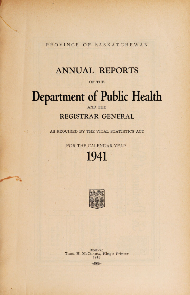 1 ' v' ' r . « ** jw. . % PROVINCE OF SASKATCHEWAN ANNUAL REPORTS / OF THE Department of Public Health AND THE REGISTRAR GENERAL AS REQUIRED BY THE VITAL STATISTICS ACT FOR THE CALENDAR YEAR 1941 Regina: Thos. H. McConica, King’s Printer 1943