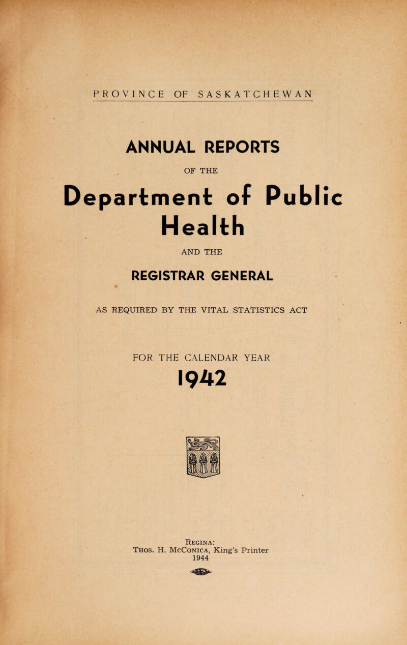 PROVINCE OF SASKATCHEWAN ANNUAL REPORTS OF THE Department of Public Health AND THE REGISTRAR GENERAL AS REQUIRED BY THE VITAL STATISTICS ACT FOR THE CALENDAR YEAR 1942 Regina: Thos. H. McConica, King’s Printer 1944