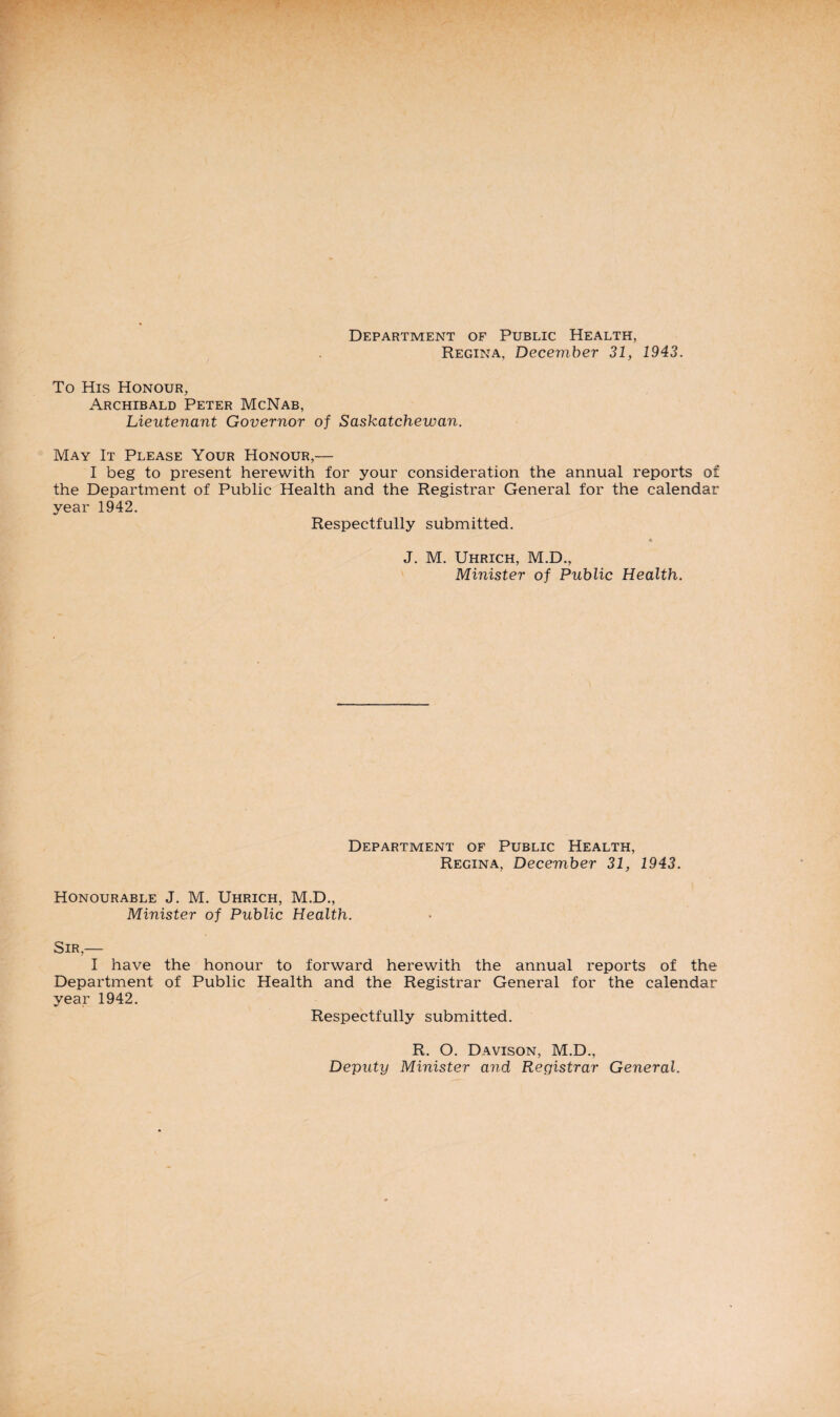 Department of Public Health, Regina, December 31, 1943. To His Honour, Archibald Peter McNab, Lieutenant Governor of Saskatchewan. May It Please Your Honour,— I beg to present herewith for your consideration the annual reports of the Department of Public Health and the Registrar General for the calendar year 1942. Respectfully submitted. *> J. M. Uhrich, M.D., Minister of Public Health. Department of Public Health, Regina, December 31, 1943. Honourable J. M. Uhrich, M.D., Minister of Public Health. Sir,— I have the honour to forward herewith the annual reports of the Department of Public Health and the Registrar General for the calendar year 1942. Respectfully submitted. R. O. Davison, M.D., Deputy Minister and Registrar General.