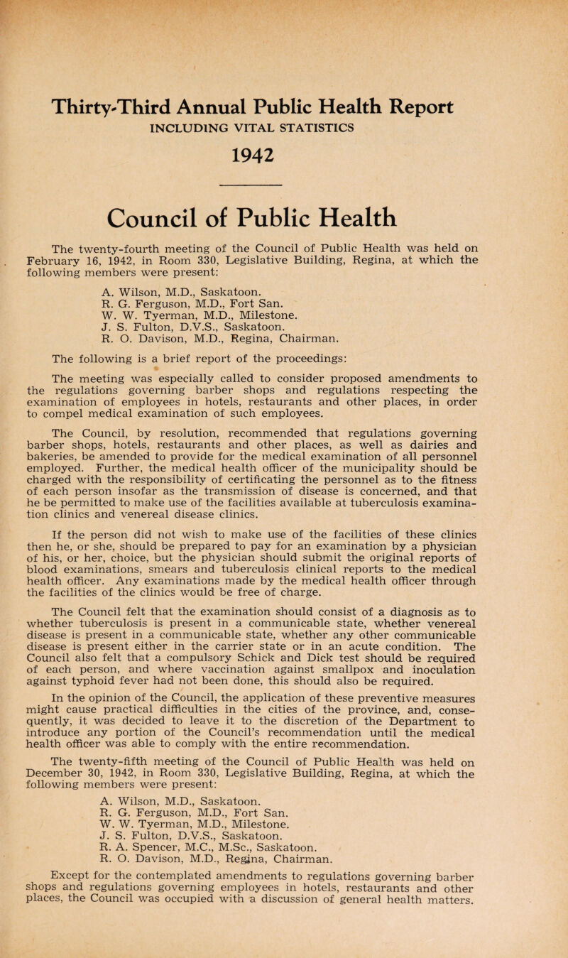Thirty-Third Annual Public Health Report INCLUDING VITAL STATISTICS 1942 Council of Public Health The twenty-fourth meeting of the Council of Public Health was held on February 16, 1942, in Room 330, Legislative Building, Regina, at which the following members were present: A. Wilson, M.D., Saskatoon. R. G. Ferguson, M.D., Fort San. W. W. Tyerman, M.D., Milestone. J. S. Fulton, D.V.S., Saskatoon. R. O. Davison, M.D., Regina, Chairman. The following is a brief report of the proceedings: The meeting was especially called to consider proposed amendments to the regulations governing barber shops and regulations respecting the examination of employees in hotels, restaurants and other places, in order to compel medical examination of such employees. The Council, by resolution, recommended that regulations governing barber shops, hotels, restaurants and other places, as well as dairies and bakeries, be amended to provide for the medical examination of all personnel employed. Further, the medical health officer of the municipality should be charged with the responsibility of certificating the personnel as to the fitness of each person insofar as the transmission of disease is concerned, and that he be permitted to make use of the facilities available at tuberculosis examina¬ tion clinics and venereal disease clinics. If the person did not wish to make use of the facilities of these clinics then he, or she, should be prepared to pay for an examination by a physician of his, or her, choice, but the physician should submit the original reports of blood examinations, smears and tuberculosis clinical reports to the medical health officer. Any examinations made by the medical health officer through the facilities of the clinics would be free of charge. The Council felt that the examination should consist of a diagnosis as to whether tuberculosis is present in a communicable state, whether venereal disease is present in a communicable state, whether any other communicable disease is present either in the carrier state or in an acute condition. The Council also felt that a compulsory Schick and Dick test should be required of each person, and where vaccination against smallpox and inoculation against typhoid fever had not been done, this should also be required. In the opinion of the Council, the application of these preventive measures might cause practical difficulties in the cities of the province, and, conse¬ quently, it was decided to leave it to the discretion of the Department to introduce any portion of the Council’s recommendation until the medical health officer was able to comply with the entire recommendation. The twenty-fifth meeting of the Council of Public Health was held on December 30, 1942, in Room 330, Legislative Building, Regina, at which the following members were present: A. Wilson, M.D., Saskatoon. R. G. Ferguson, M.D., Fort San. W. W. Tyerman, M.D., Milestone. J. S. Fulton, D.V.S., Saskatoon. R. A. Spencer, M.C., M.Sc., Saskatoon. R. O. Davison, M.D., Regina, Chairman. Except for the contemplated amendments to regulations governing barber shops and regulations governing employees in hotels, restaurants and other places, the Council was occupied with a discussion of general health matters.