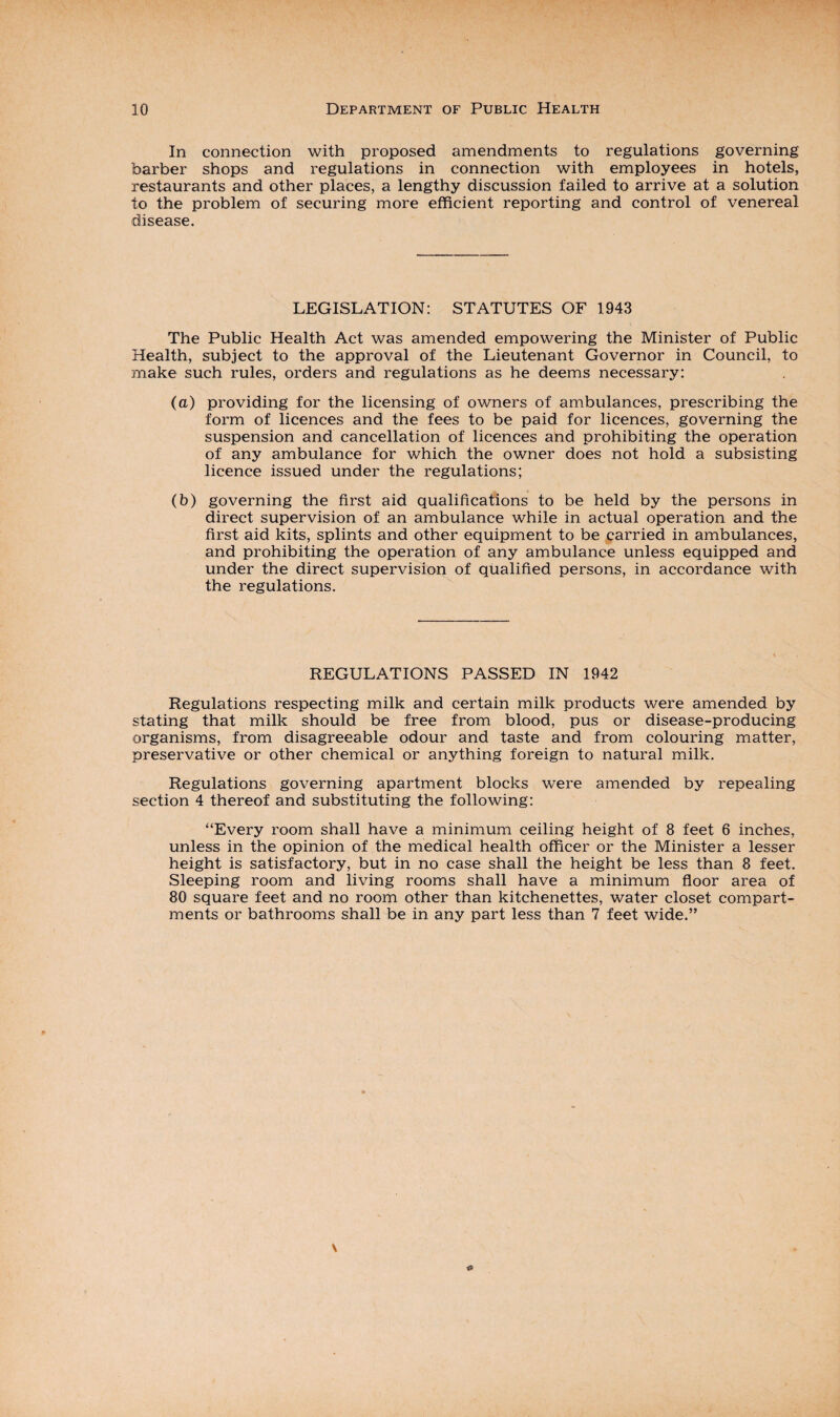 In connection with proposed amendments to regulations governing barber shops and regulations in connection with employees in hotels, restaurants and other places, a lengthy discussion failed to arrive at a solution to the problem of securing more efficient reporting and control of venereal disease. LEGISLATION: STATUTES OF 1943 The Public Health Act was amended empowering the Minister of Public Health, subject to the approval of the Lieutenant Governor in Council, to make such rules, orders and regulations as he deems necessary: (a) providing for the licensing of owners of ambulances, prescribing the form of licences and the fees to be paid for licences, governing the suspension and cancellation of licences and prohibiting the operation of any ambulance for which the owner does not hold a subsisting licence issued under the regulations; (b) governing the first aid qualifications to be held by the persons in direct supervision of an ambulance while in actual operation and the first aid kits, splints and other equipment to be carried in ambulances, and prohibiting the operation of any ambulance unless equipped and under the direct supervision of qualified persons, in accordance with the regulations. REGULATIONS PASSED IN 1942 Regulations respecting milk and certain milk products were amended by stating that milk should be free from blood, pus or disease-producing organisms, from disagreeable odour and taste and from colouring matter, preservative or other chemical or anything foreign to natural milk. Regulations governing apartment blocks were amended by repealing section 4 thereof and substituting the following: “Every room shall have a minimum ceiling height of 8 feet 6 inches, unless in the opinion of the medical health officer or the Minister a lesser height is satisfactory, but in no case shall the height be less than 8 feet. Sleeping room and living rooms shall have a minimum floor area of 80 square feet and no room other than kitchenettes, water closet compart¬ ments or bathrooms shall be in any part less than 7 feet wide.”