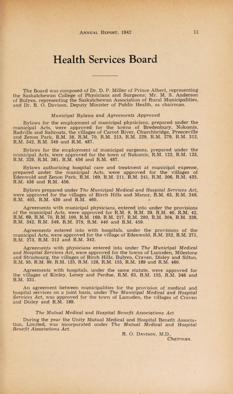 Health Services Board The Board was composed of Dr. D. P. Miller of Prince Albert, representing the Saskatchewan College of Physicians and Surgeons; Mr. M. S. Anderson of Bulyea, representing the Saskatchewan Association of Rural Municipalities, and Dr. R. O. Davison, Deputy Minister of Public Health, as chairman. Municipal Bylaws and Agreements Approved Bylaws for the employment of municipal physicians, prepared under the municipal Acts, were approved for the towns of Bredenbury, Nokomis, Radville and Saltcoats, the villages of Carrot River, Churchbridge, Preeceville and Zenon Park, R.M 38, R.M. 70, R.M. 213, R.M. 229, R.M. 279, R.M. 312, R.M. 342, R.M. 349 and R.M. 487. Bylaws for the employment of municipal surgeons, prepared under the municipal Acts, were approved for the town of Nokomis, R.M. 122, R.M. 123, R.M. 229, R.M. 381, R.M. 456 and R.M. 487. Bylaws authorizing hospital care and treatment at municipal expense, prepared under the municipal Acts, were approved for the villages of Edenwold and Zenon Park, R.M. 169, R.M. 211, R.M. 241, R.M. 306, R.M. 435, R.M. 436 and R.M. 456. Bylaws prepared under The Municipal Medical and Hospital Services Act, were approved for the villages of Birch Hills and Manor, R.M. 63, R.M. 249, R.M. 405, R.M. 430 and R.M. 460.. Agreements with municipal physicians, entered into under the provisions of the municipal Acts, were approved for R.M. 9, R.M. 39, R.M. 40, R.M. 42, R.M. 69, R.M. 70, R.M. 100, R.M. 169, R.M. 217, R.M. 280, R.M. 304, R.M. 338, R.M. 342, R.M. 349, R.M. 379, R.M. 440 and R.M. 459. Agreements entered into with hospitals, under the provisions of the municipal Acts, were approved for the village of Edenwold, R.M. 252, R.M. 271, R.M. 273, R.M. 312 and R.M. 342. Agreements with physicians entered into under The Municipal Medical and Hospital Services Act, were approved for the towns of Lumsden, Milestone and Strasbourg, the villages of Birch Hills, Bulyea, Craven, Disley and Silton, R.M. 95, R.M. 99, R.M. 125, R.M. 128, R.M. 155, R.M. 189 and R.M. 460. Agreements with hospitals, under the same statute, were approved for the villages of Kinley, Leney and Perdue, R.M. 63, R.M. 155, .R.M. 346 and R.M. 531. An agreement between municipalities for the provision of medical and hospital services on a joint basis, under The Municipal Medical and Hospital Services Act, was approved for the town of Lumsden, the villages of Craven and Disley and R.M. 189. The Mutual Medical and Hospital Benefit Associations Act During the year the Unity Mutual Medical and Hospital Benefit Associa¬ tion, Limited, was incorporated under The Mutual Medical and Hospital Benefit Associations Act. R. O. Davison, M.D., Chairman.