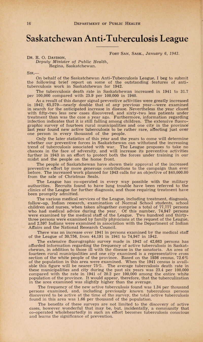 Saskatchewan AntLTuberculosis League Dr. R. O. Davison, Deputy Minister of Public Health, Regina, Saskatchewan. Fort San, Sask., January 6, 1943. Sir,— On behalf of the Saskatchewan Anti-Tuberculosis League, I beg to submit the following brief report on some of the outstanding features of anti¬ tuberculosis work in Saskatchewan for 1942. The tuberculosis death rate in Saskatchewan increased in 1941 to 31.7 per 100,000 compared with 25.9 per 100,000 in 1940. As a result of this danger signal preventive activities were greatly increased in 1942; 65,579—nearly double that of any previous year—were examined in search for the anticipated increase in disease. Nevertheless the year closed with fifty-two less new cases discovered, and sixty-two less patients under treatment than was the case a year ago. Furthermore, information regarding infection indicates that it is still falling among children. The extensive fluoro¬ graphic survey of fourteen rural municipalities and one city in the province' last year found new active tuberculosis to be rather rare, affecting just over one person in every thousand of the people. Only the later statistics of this year and the years to come will determine whether our preventive forces in Saskatchewan can withstand the increasing trend of tuberculosis associated with war. The League proposes to take no chances in the face of adversity, and will increase its preventive activities further in 1943 in an effort to protect both the forces under training in our midst and the people on the home front. The people of Saskatchewan have shown their approval of the increased preventive effort by more generous contributions to the campaign than ever before. The increased work planned for 1943 calls for an objective of $40,000.00 from the sale of Christmas Seals. The League has co-operated in every way possible with the military authorities. Recruits found to have lung trouble have been referred to the clinics of the League for further diagnosis, and those requiring treatment have been promptly admitted. The various medical services of the League, including treatment, diagnosis, follow-up, Indian research, examination of Normal School students, school children and nurses, when taken altogether comprise a total of 77,777 persons who had medical advice during the year. Of this number, 74,947 persons were examined by the medical staff of the League. Two hundred and thirty- three persons were examined by family physicians at the request of the League, and 2,597 Indians were examined in association with the Department of Indian Affairs and the National Research Council. There was an increase over 1941 in persons examined by the medical staff of the League of 30,756, from 44,191 in 1941 to 74,947 in 1942. The extensive fluorographic survey made in 1942 of 42,663 persons has afforded information regarding the frequency of active tuberculosis in Saskat¬ chewan, in addition to those ill with the disease in the sanatoria. An area of fourteen rural municipalities and one city examined is a representative cross section of the white people of the province. Based on the 1936 census, 72.6% of the population in this area were examined. When the 1941 census is avail¬ able this figure will be nearer 75%. The average tuberculosis death rate in these municipalities and city during the past six years was 23.4 per 100,000 compared with the rate in 1941 of 20.2 per 100,000 among the entire white population of the province. It would appear, therefore, that the tuberculization in the area examined was slightly higher than the average. The frequency of the new active tuberculosis found was 1.34 per thousand persons examined, and, including previously known tuberculous persons discovered to be active at the time of the survey, the total active tuberculosis found in this area was 1.66 per thousand of the population. The benefits of these surveys are not limited to the discovery of active cases, however wonderful that may be, but, incidentally, a community that co-operated wholeheartedly in such an effort becomes tuberculosis conscious and learns the significance of prevention.