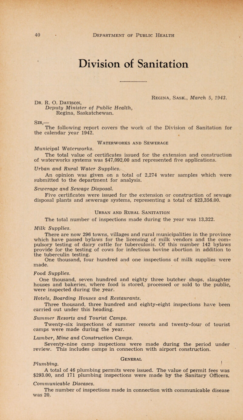 Division of Sanitation Dr. R. O. Davison, Deputy Minister of Public Health, Regina, Saskatchewan. Regina, Sask., March 5, 1943. Sir,— The following report covers the work of the Division of Sanitation for the calendar year 1942. Waterworks and Sewerage Municipal Waterworks. The total value of certificates issued for the extension and construction of waterworks systems was $47,092.00 and represented five applications. Urban and Rural Water Supplies. An opinion was given on a total of 2,274 water samples which were submitted to the department for analysis. Sewerage and Sewage Disposal. Five certificates were issued for the extension or construction of sewage disposal plants and sewerage systems, representing a total of $23,356.00. Urban and Rural Sanitation The total number of inspections made during the year was 13,322. Milk Supplies. There are now 296 towns, villages and rural municipalities in the province which have passed bylaws for the licensing of milk vendors and the com¬ pulsory testing of dairy cattle for tuberculosis. Of this number 142 bylaws provide for the testing of cows for infectious bovine abortion in addition to the tuberculin testing. One thousand, four hundred and one inspections of milk supplies were made. Food Supplies. One thousand, seven hundred and eighty three butcher shops, slaughter houses and bakeries, where food is stored, processed or sold to the public, were inspected during the year. Hotels, Boarding Houses and Restaurants. Three thousand, three hundred and eighty-eight inspections have been carried out under this heading. Summer Resorts and Tourist Camps. Twenty-six inspections of summer resorts and twenty-four of tourist camps were made during the year. Lumber, Mine and Construction Camps. Seventy-nine camp inspections were made during the period under review. This includes camps in connection with airport construction. General Plumbing. A total of 46 plumbing permits were issued. The value of permit fees was $293.00, and 171 plumbing inspections were made by the Sanitary Officers. Communicable Diseases. The number of inspections made in connection with communicable disease was 20.