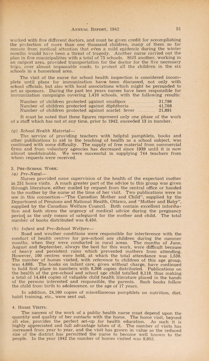 worked with five different doctors, and must be given credit for accomplishing the protection of more than one thousand children, many of them so far remote from medical attention that even a mild epidemic during the winter months would have been a threat of tragedy. Another nurse carried out the plan in five municipalities with a total of 75 schools. Still another, working in an outpost area, provided transportation for the doctor for the five necessary trips, over almost impassable roads, to protect all the children in the six schools in a homestead area. The visit of the nurse for school health inspection is considered incom¬ plete until plans for immunization have been discussed, not only with school officials, but also with local associations which might be persuaded to act as sponsors. During the past ten years nurses have been responsible for immunization campaigns covering 1,410 schools, with the following results: Number of children protected against smallpox . 31,796 Number of children protected against diphtheria . 41,708 Number of children protected against scarlet fever . 21,891 It must be noted that these figures represent only one phase of the work of a staff which has not at any time, prior to 1942, exceeded 13 in number. (g) School Health Material— The service of providing teachers with helpful pamphlets, books and other publications to aid in the teaching of health as a school subject, was continued with some difficulty. The supply of free material from commercial firms and from voluntary agencies has decreased since 1939 until it is now almost unobtainable. We were successful in supplying 744 teachers from whom requests were received. 3. Pre-School Work: (a) Pre-Natal— Nurses provided some supervision of the health of the expectant mother in 251 home visits. A much greater part of the advice to this group was given through literature, either mailed by request from the central office or handed to the mother by the nurse at the time of her visit. Two publications were in use in this connection—“The Canadian Mother and Child”, supplied by the Department of Pensions and National Health, Ottawa, and “Mother and Baby”, supplied by the Canadian Welfare Council. Both contain excellent informa¬ tion and both stress the urgency of medical advice during the pregnancy period as the only means of safeguard for the mother and child. The total number of books distributed was 6,450. (h) Infant and Pre-School Welfare— Road and weather conditions were responsible for interference with the conduct of health centres for pre-school age children during the summer months, when they were conducted in rural areas. The months of June, August and September, always the best for this work, were difficult because of heavy and persistent rains which prevented mothers from attending. However, 100 centres were held, at which the total attendance was 1,538. The number of homes visited, with reference to children of this age group, was 4,668. The books on infant care, given without charge, have continued to hold first place in numbers with 6,366 copies distributed. Publications on the health of the pre-school and school age child totalled 8,118, thus making a total of 14,484 copies of valuable child health literature placed in the hands of the persons interested and responsible, the parents. Such books follow the child from birth to adolescence, or the age of 17 years. In addition, 24,160 copies of miscellaneous pamphlets on nutrition, diet, habit training, etc., were sent out. 4. Home Visits: The success of the work of a public health nurse must depend upon the quantity and quality of her contacts with the home. The home visit, beyond all else, provides the perfect set-up for health education. As such it is highly appreciated and full advantage taken of it. The number of visits has increased from year to year, and the visit has grown in value as the reduced size of the district has permitted the nurse to become well known to the people. In the year 1942 the number of homes visited was 9,952.