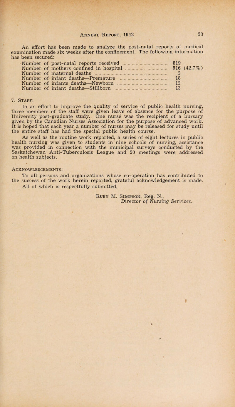 An effort has been made to analyze the post-natal reports of medical examination made six weeks after the confinement. The following information has been secured: Number of post-natal reports received . 819 Number of mothers confined in hospital . 516 (42.7%) Number of maternal deaths . 2 Number of infant deaths—Premature . 18 Number of infants deaths—Newborn . 12 Number of infant deaths—Stillborn .. 13 7. Staff: In an effort to improve the quality of service of public health nursing, three members of the staff were given leave of absence for the purpose of University post-graduate study. One nurse was the recipient of a bursary given by the Canadian Nurses Association for the purpose of advanced work. It is hoped that each year a number of nurses may be released for study until the entire staff has had the special public health course. As well as the routine work reported, a series of eight lectures in public health nursing was given to students in nine schools of nursing, assistance was provided in connection with the municipal surveys conducted by the Saskatchewan Anti-Tuberculosis League and 50 meetings were addressed on health subjects. Acknowledgements: To all persons and organizations whose co-operation has contributed to the success of the work herein reported, grateful acknowledgement is made. All of which is respectfully submitted, Ruby M. Simpson, Reg. N., Director of Nursing Services.