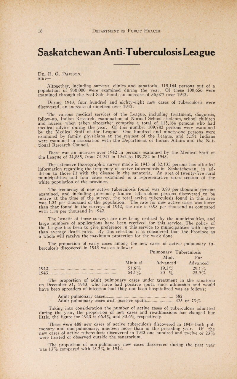 Saskatchewan Anti-T uberculosis Lea gue Dr. R. O. Davison, Sir:— Altogether, including surveys, clinics and sanatoria, 115,164 persons out of a population of 930,000 were examined during the year. Of these 100,656 were examined through the Seal Sale Fund, an increase of 35,077 over 1942. During 1943, four hundred and eighty-eight new cases of tuberculosis were discovered, an increase of nineteen over 1942. The various medical services of the League, including treatment, diagnosis, follow-up, Indian Research, examination of Normal School students, school children and nurses, when taken altogether comprise a total of 115,164 persons who had medical advice during the year. Of this number 109,782 persons were examined by the Medical Staff of the League. One hundred and ninety-one persons were examined by family physicians at the request of the League, and 5,191 Indians were examined in association with the Department of Indian Affairs and the Nat¬ ional Research Council. There was an increase over 1942 in persons examined by the Medical Staff of the League of 34,835, from 74,947 in 1942 to 109,782 in 1943. The extensive fluorographic survey made in 1943 of 82,135 persons has afforded information regarding the frequency of active tuberculosis in Saskatchewan, in ad¬ dition to those ill with the disease in the sanatoria. An area of twenty-five rural municipalities and four cities examined is a representative cross section of the white population of trie province. The frequency of new active tuberculosis found was 0.93 per thousand persons examined, and including previously known tuberculous persons discovered to be active at the time of the survey, the total active tuberculosis found in this area was J .34 per thousand of the population. The rate for new active cases was lower than that found in the surveys of 1942, the rate is 0.93 per thousand as compared with 1.34 per thousand in 1942. The benefit of these surveys are now being realized by the municipalities, and large numbers of applications have been received for this service. The policy of the League has been to give preference in this service to municipalities with higher than average death rates. By this selection it is considered that the Province as a whole will receive the maximum protection for the work done. The proportion of early berculosis discovered in 1943 cases among the new was as follows: cases of active pulmonary tu Pulmonary Tuberculosis Mod. Far Minimal Advanced Advanced 1942 . 1943 . . 51.6% . 54.1% 19.3% 20 % 29.1% 25.9% The proportion of adult pulmonary cases under treatment in the sanatoria on December 31, 1943, who have had positive sputa since admission and would have been spreaders of infection had they not been hospitalized was as follows: Adult pulmonary cases. 582 Adult pulmonary cases with positive sputa. 425 or 73% Taking into consideration the number of active cases of tuberculosis admitted during the year, the proportion of new cases and re-admissions has changed but little, the figure for 1943 is 66.4% and 33.6% respectively. There were 488 new cases of active tuberculosis discovered in 1943 both pul¬ monary and non-pulmonary, nineteen more than in the preceding year. Of the new cases of active tuberculosis discovered in 1943 one hundred and twelve or 23% were treated or observed outside the sanatorium. • The proportion of non-pulmonary new cases discovered during the past year was 13% compared with 13.2% in 1942.