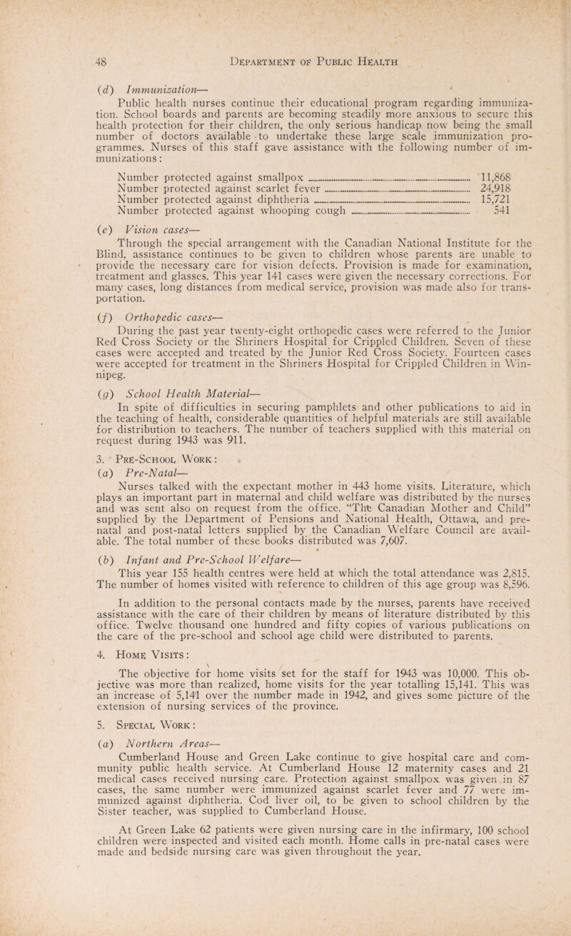 (d ) Immunization— Public health nurses continue their educational program regarding immuniza¬ tion. School boards and parents are becoming steadily more anxious to secure this health protection for their children, the only serious handicap now being the small number of doctors available to undertake these large scale immunization pro¬ grammes. Nurses of this staff gave assistance with the following number of im¬ munizations : Number protected against smallpox . 11,868 Number protected against scarlet fever. 24,918 Number protected against diphtheria.. 15,721 Number protected against whooping cough . 541 (e) Vision cases— Through the special arrangement with the Canadian National Institute for the Blind, assistance continues to be given to children whose parents are unable to provide the necessary care for vision defects. Provision is made for examination, treatment and glasses. This year 141 cases were given the necessary corrections. For many cases, long distances from medical service, provision was made also for trans¬ portation. (/) Orthopedic cases— During the past year twenty-eight orthopedic cases were referred to the Junior Red Cross Society or the Shriners Hospital for Crippled Children. Seven of these cases were accepted and treated by the Junior Red Cross Society. Fourteen cases were accepted for treatment in the Shriners Hospital for Crippled Children in Win¬ nipeg. (g) School Health Material— In spite of difficulties in securing pamphlets and other publications to aid in the teaching of health, considerable quantities of helpful materials are still available for distribution to teachers. The number of teachers supplied with this material on request during 1943 was 911. 3. Pre-Schoor Work : (a) Pre-Natal— Nurses talked with the expectant mother in 443 home visits. Literature, which plays an important part in maternal and child welfare was distributed by the nurses and was sent also on request from the office. “The Canadian Mother and Child” supplied by the Department of Pensions and National Health, Ottawa, and pre¬ natal and post-natal letters supplied by the Canadian Welfare Council are avail¬ able. The total number of these books distributed was 7,607. * (b) Infant and Pre-School Welfare— This year 155 health centres were held at which the total attendance was 2,815. The number of homes visited with reference to children of this age group was 8,596. In addition to the personal contacts made by the nurses, parents have received assistance with the care of their children by means of literature distributed by this office. Twelve thousand one hundred and fifty copies of various publications on the care of the pre-school and school age child were distributed to parents. 4. Home Visits : \ / The objective for home visits set for the staff for 1943 was 10,000. This ob¬ jective was more than realized, home visits for the year totalling 15,141. This was an increase of 5,141 over the number made in 1942, and gives some picture of the extension of nursing services of the province. 5. Speciar Work: (a) Northern Areas—• Cumberland House and Green Lake continue to give hospital care and com¬ munity public health service. At Cumberland House 12 maternity cases and 21 medical cases received nursing care. Protection against smallpox was given in 87 cases, the same number were immunized against scarlet fever and 77 were im¬ munized against diphtheria. Cod liver oil, to be given to school children by the Sister teacher, was supplied to Cumberland House. At Green Lake 62 patients were given nursing care in the infirmary, 100 school children were inspected and visited each month. Home calls in pre-natal cases were made and bedside nursing care was given throughout the year.