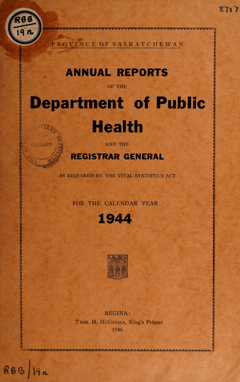 till PROVINCE OF SASKATCHEWAN ANNUAL REPORTS OF THE Department of Public Health AND THE REGISTRAR GENERAL AS REQUIRED BY THE VITAL STATISTICS ACT FOR THE CALENDAR YEAR REGINA: Thos. H. McConica, King’s Printer 1946 \