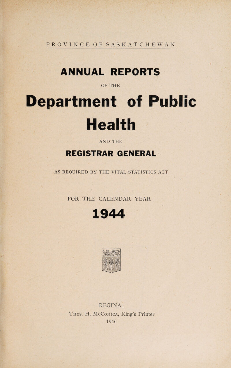 PROVINCE OF SASKATCHEWAN ANNUAL REPORTS OF THE Department of Public Health AND THE REGISTRAR GENERAL AS REQUIRED BY THE VITAL STATISTICS ACT „ ’ , ' / . t FOR THE CALENDAR YEAR 1944 REGINA: Thos. H. McConica, King’s Printer 1946 i