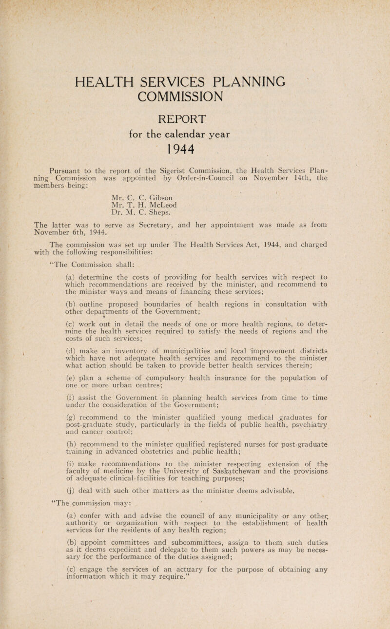 HEALTH SERVICES PLANNING COMMISSION REPORT for the calendar vear %/ 1944 Pursuant to the report of the Sigerist Commission, the Health Services Plan¬ ning Commission was appointed by Order-in-Council on November 14th, the members being: Mr. C. C. Gibson Mr. T. H. McLeod Dr. M. C. Sheps. The latter was to serve as Secretary, and her appointment was made as from November 6th, 1944. The commission was set up under The Health Services Act, 1944, and charged with the following responsibilities: “The Commission shall: (a) determine the costs of providing for health services with respect to which recommendations are received by the minister, and recommend to the minister ways and means of financing these services; (b) outline proposed boundaries of health regions in consultation with other departments of the Government; f (c) work out in detail the needs of one or more health regions, to deter¬ mine the health services required to satisfy the needs of regions and the costs of such services; (d) make an inventory of municipalities and local improvement districts which have not adequate health services and recommend to the minister what action should be taken to provide better health services therein; (e) plan a scheme of compulsory health insurance for the population of one or more urban centres; (f) assist the Government in planning health services from time to time under the consideration of the Government; (g) recommend to the minister qualified young medical graduates for post-graduate study, particularly in the fields of public health, psychiatry and cancer control; (h) recommend to the minister qualified registered nurses for post-graduate training in advanced obstetrics and public health; (i) make recommendations to the minister respecting extension of the faculty of medicine by the University of Saskatchewan and the provisions of adequate clinical-facilities for teaching purposes; (j) deal with such other matters as the minister deems advisable. “The commission may: (a) confer with and advise the council of any municipality or any other, authority or organization with respect to the establishment of health services for the residents of any health region; (b) appoint committees and subcommittees, assign to them such duties as it deems expedient and delegate to them such powers as may be neces¬ sary for the performance of the duties assigned; (c) engage the services of an actuary for the purpose of obtaining any information which it may require.”