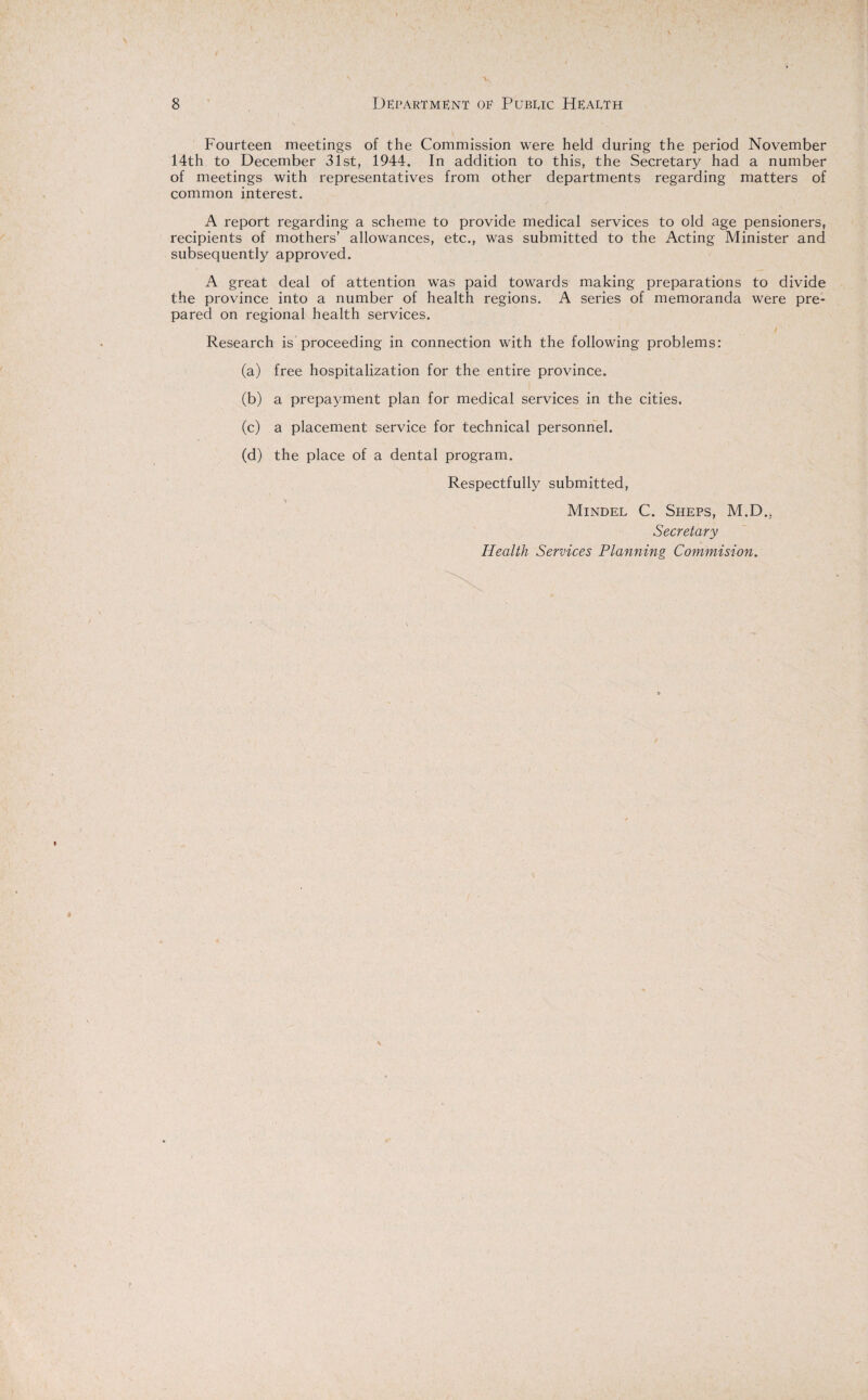 Fourteen meetings of the Commission were held during the period November 14th to December 31st, 1944. In addition to this, the Secretary had a number of meetings with representatives from other departments regarding matters of common interest. A report regarding a scheme to provide medical services to old age pensioners, recipients of mothers’ allowances, etc., was submitted to the Acting Minister and subsequently approved. A great deal of attention was paid towards making preparations to divide the province into a number of health regions. A series of memoranda were pre¬ pared on regional health services. Research is proceeding in connection with the following problems: (a) free hospitalization for the entire province. (b) a prepayment plan for medical services in the cities. (c) a placement service for technical personnel. (d) the place of a dental program. Respectfully submitted, Mindel C. Sheps, M.D.. Secretary Health Services Planning Commision.