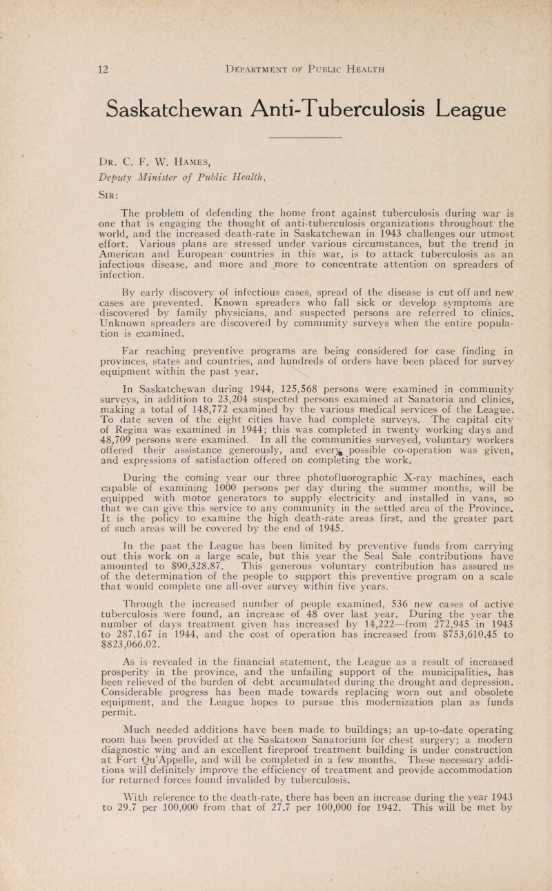 Saskatchewan Anti-Tuberculosis League Dr. C. F. W. Hames, Deputy Minister of Public Health, Sir: The problem of defending the home front against tuberculosis during war is one that is engaging the thought of anti-tuberculosis organizations throughout the world, and the increased death-rate in Saskatchewan in 1943 challenges our utmost effort. Various plans are stressed under various circumstances, but the trend in American and European countries in this war, is to attack tuberculosis as an infectious disease, and more and qnore to concentrate attention on spreaders of infection. By early discovery of infectious cases, spread of the disease is cut off and new cases are prevented. Known spreaders who fall sick or develop symptoms are discovered by family physicians, and suspected persons are referred to clinics. Unknown spreaders are discovered by community surveys when the entire popula¬ tion is examined. Far reaching preventive programs are being considered for case finding in provinces, states and countries, and hundreds of orders have been placed for survey equipment within the past year. In Saskatchewan during 1944, 125,568 persons were examined in community surveys, in addition to 23,204 suspected persons examined at Sanatoria and clinics, making a total of 148,772 examined by the various medical services of the League. To date seven of the eight cities have had complete surveys. The capital city of Regina was examined in 1944; this was completed in twenty working days and 48,709 persons were examined. In all the communities surveyed, voluntary workers offered their assistance generously, and ever^ possible co-operation was given, and expressions of satisfaction offered on completing the work. During the coming }mar our three photofluorographic X-ray machines, each capable of examining 1000 persons per day during the summer months, will be equipped with motor generators to supply electricity and installed in vans, so that we can give this service to any community in the settled area of the Province. It is the policy to examine the high death-rate areas first, and the greater part of such areas will be covered by the end of 1945. In the past the League has been limited by preventive funds from carrying out this work on a large scale, but this year the .Seal Sale contributions have amounted to $90,328.87. This generous voluntary contribution has assured us of the determination of the people to support this preventive program on a scale that would complete one all-over survey within five years. Through the increased number of people examined, 536 new cases of active tuberculosis were found, an increase of 48 over last year. During the year the number of days treatment given has increased by 14,222—from 272,945 in 1943 to 287,167 in 1944, and the cost of operation has increased from $753,610.45 to $823,066.02. As is revealed in the financial statement, the League as a result of increased prosperity in the province, and the unfailing support of the municipalities, has been relieved of the burden of debt accumulated during the drought and depression. Considerable progress has been made towards replacing worn out and obsolete equipment, and the League hopes to pursue this modernization plan as funds permit. Much needed additions have been made to buildings; an up-to-date operating room has been provided at the Saskatoon Sanatorium for chest surgery; a modern diagnostic wing and an excellent fireproof treatment building is under construction at Fort Qu’Appelle, and will be completed in a few months. These necessary addi¬ tions will definitely improve the efficiency of treatment and provide accommodation for returned forces found invalided by tuberculosis. With reference to the death-rate, there has been an increase during the year 1943 to 29.7 per 100,000 from that of 27.7 per 100,000 for 1942. This will be met by