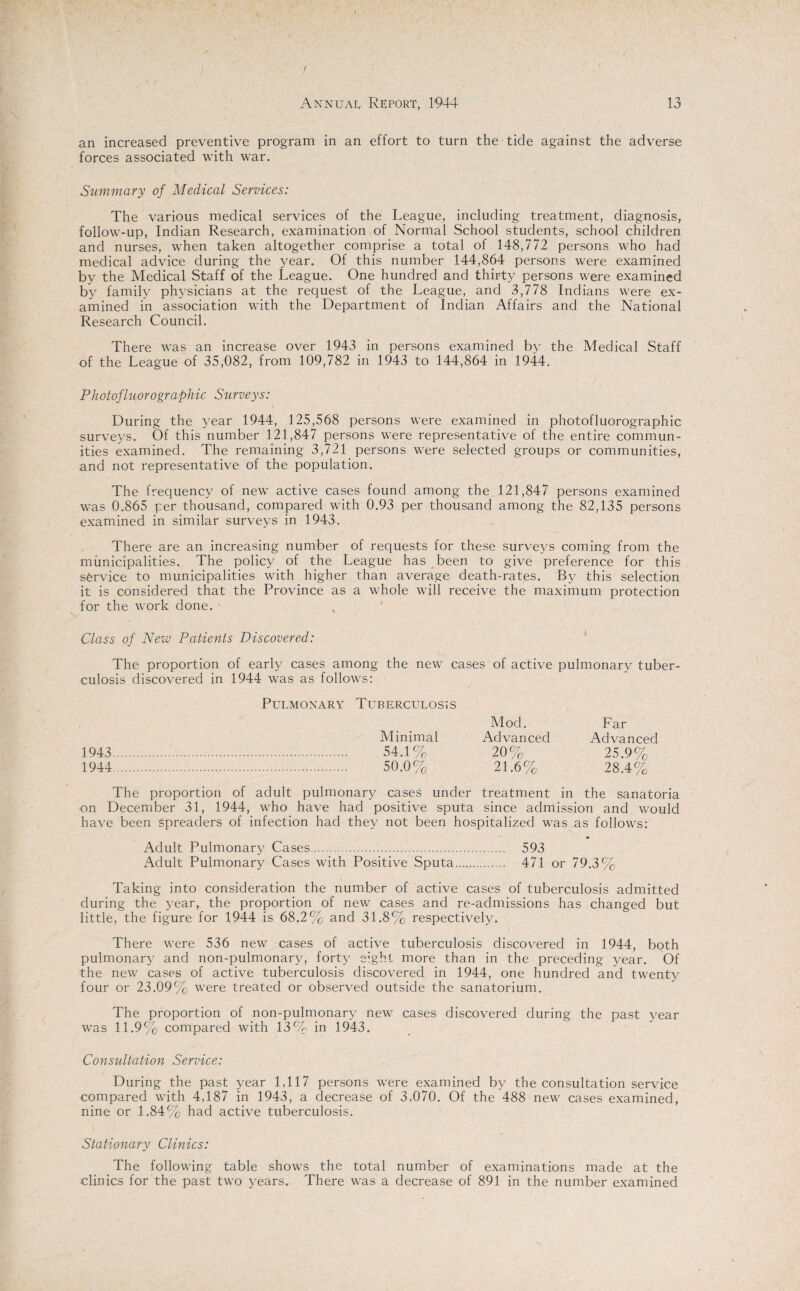 an increased preventive program in an effort to turn the tide against the adverse forces associated with war. Summary of Medical Services: The various medical services of the League, including treatment, diagnosis, follow-up, Indian Research, examination of Normal School students, school children and nurses, when taken altogether comprise a total of 148,772 persons who had medical advice during the year. Of this number 144,864 persons were examined by the Medical Staff of the League. One hundred and thirty persons were examined by family physicians at the request of the League, and 3,778 Indians were ex¬ amined in association with the Department of Indian Affairs and the National Research Council. There was an increase over 1943 in persons examined by the Medical Staff of the League of 35,082, from 109,782 in 1943 to 144,864 in 1944. P hot ofluoro graphic Surveys: During the year 1944, 125,568 persons were examined in photofluorographic surveys. Of this number 121,847 persons were representative of the entire commun¬ ities examined. The remaining 3,721 persons were selected groups or communities, and not representative of the population. The frequency of new active cases found among the 121,847 persons examined was 0.865 per thousand, compared with 0.93 per thousand among the 82,135 persons examined in similar surveys in 1943. There are an increasing number of requests for these surveys coming from the municipalities. The policy of the League has been to give preference for this service to municipalities with higher than average death-rates. By this selection it is considered that the Province as a whole will receive the maximum protection for the work done. Class of New Patients Discovered: The proportion of early cases among the new cases of active pulmonary tuber¬ culosis discovered in 1944 was as follows: Pulmonary Tuberculosis Mod. Far 1943 1944 Minimal Advanced Advanced 54.1% 20% 25.9% 50.0% 21.6% 28.4% The proportion of adult pulmonary cases under treatment in the sanatoria on December 31, 1944, who have had positive sputa since admission and would have been spreaders of infection had they not been hospitalized was as follows: Adult Pulmonary Cases. 593 Adult Pulmonary Cases with Positive Sputa. 471 or 79.3% Taking into consideration the number of active cases of tuberculosis admitted during the year, the proportion of new cases and re-admissions has changed but little, the figure for 1944 is 68.2% and 31.8% respectively. There were 536 new cases of active tuberculosis discovered in 1944, both pulmonary and non-pulmonary, forty eight more than in the preceding year. Of the new cases of active tuberculosis discovered in 1944, one hundred and twenty four or 23.09% were treated or observed outside the sanatorium. The proportion of non-pulmonary new cases discovered during the past year was 11.9% compared with 13% in 1943. Consultation Service: During the past year 1,117 persons were examined by the consultation service compared with 4,187 in 1943, a decrease of 3,070. Of the 488 new cases examined, nine or 1.84% had active tuberculosis. Stationary Clinics: The following table shows the total number of examinations made at the clinics for the past two years. There was a decrease of 891 in the number examined