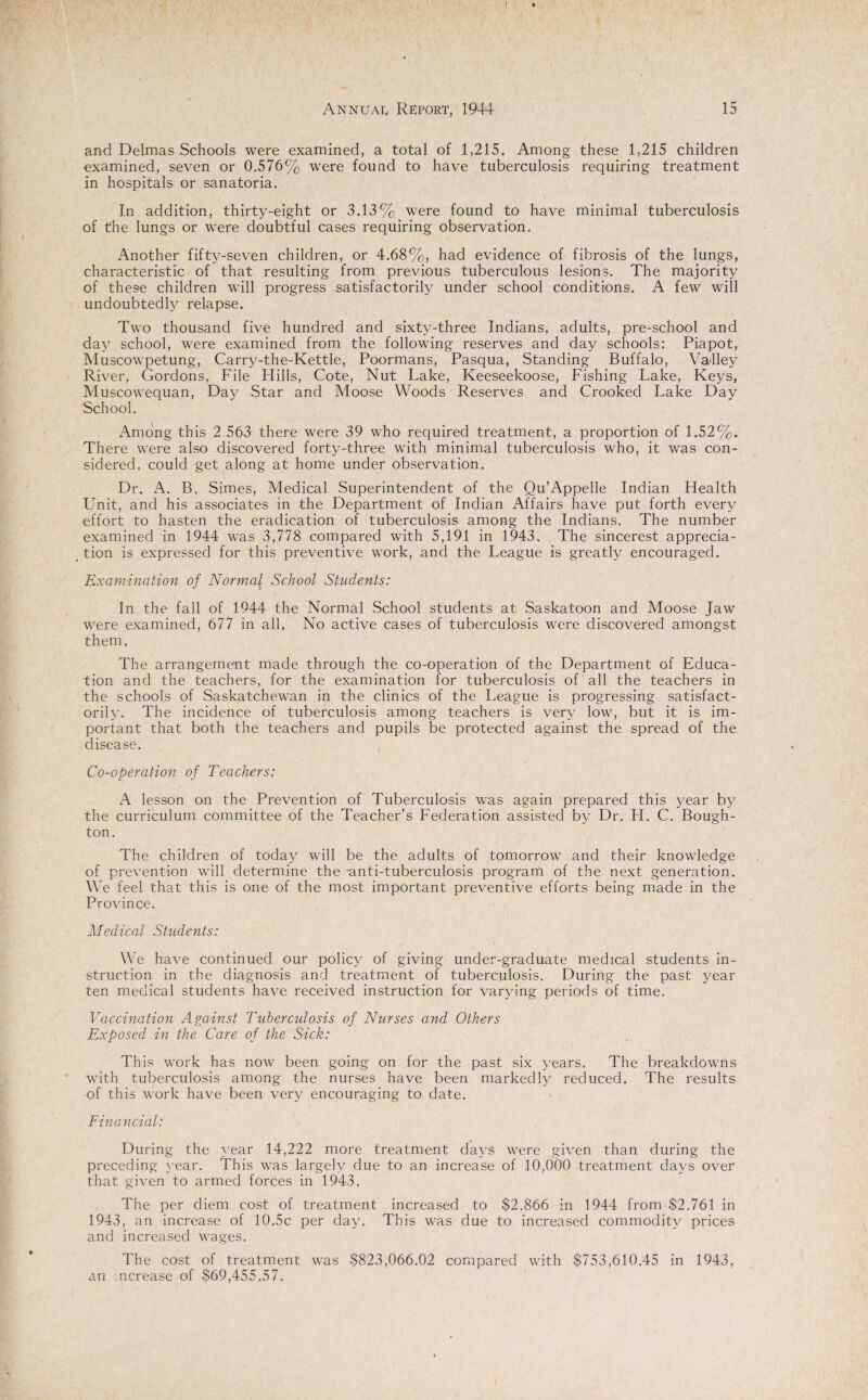 and Delmas Schools were examined, a total of 1,215. Among these 1,215 children examined, seven or 0.576% were found to have tuberculosis requiring treatment in hospitals or sanatoria. In addition, thirty-eight or 3.13% were found to have minimal tuberculosis of the lungs or were doubtful cases requiring observation. Another fifty-seven children, or 4.68%, had evidence of fibrosis of the lungs, characteristic of that resulting from previous tuberculous lesions. The majority of these children will progress satisfactorily under school conditions. A few will undoubtedly relapse. Two thousand five hundred and sixty-three Indians, adults, pre-school and day school, were examined from the following reserves and day schools: Piapot, Muscowpetung, Carry-the-Kettle, Poormans, Pasqua, Standing Buffalo, Valley River, Gordons, File Hills, Cote, Nut Lake, Keeseekoose, Fishing Lake, Keys, Muscowequan, Day Star and Moose Woods Reserves and Crooked Lake Day School. Among this 2 563 there were 39 who required treatment, a proportion of 1.52%. There were also discovered forty-three with minimal tuberculosis who, it was con¬ sidered, could get along at home under observation. Dr. A. B. Simes, Medical Superintendent of the Qu’Appelle Indian Health Unit, and his associates in the Department of Indian Affairs have put forth every effort to hasten the eradication of tuberculosis among the Indians. The number examined in 1944 was 3,778 compared with 5,191 in 1943. The sincerest apprecia¬ tion is expressed for this preventive work, and the League is greatly encouraged. Examination of Normal^ School Students: In the fall of 1944 the Normal School students at Saskatoon and Moose Jaw were examined, 677 in all. No active cases of tuberculosis were discovered amongst them. The arrangement made through the co-operation of the Department of Educa¬ tion and the teachers, for the examination for tuberculosis of all the teachers in the schools of Saskatchewan in the clinics of the League is progressing satisfact¬ orily. The incidence of tuberculosis among teachers is very low, but it is im¬ portant that both the teachers and pupils be protected against the spread of the disease. Co-operation of Teachers: A lesson on the Prevention of Tuberculosis was again prepared this year by the curriculum committee of the Teacher’s Federation assisted by Dr. H. C. Bough- ton. The children of today will be the adults of tomorrow and their knowledge of prevention will determine the anti-tuberculosis program of the next generation. We feel that this is one of the most important preventive efforts being made in the Province. Medical Students: We have continued our policy of giving under-graduate medical students in¬ struction in the diagnosis and treatment of tuberculosis. During the past year ten medical students have received instruction for varying periods of time. Vaccination Against Tuberculosis of Nurses and Others Exposed in the Care of the Sick: This work has now been going on for the past six years. The breakdowns with tuberculosis among the nurses have been markedly reduced. The results of this work have been very encouraging to date. Financial: During the year 14,222 more treatment days were given than during the preceding year. This was largely due to an increase of 10,000 treatment days over that given to armed forces in 1943. The per diem cost of treatment increased to $2,866 in 1944 from $2,761 in 1943, an increase of 10.5c per day. This was due to increased commodity prices and increased wages. The cost of treatment was $823,066.02 compared with $753,610.45 in 1943, an ncrease of $69,455.57.