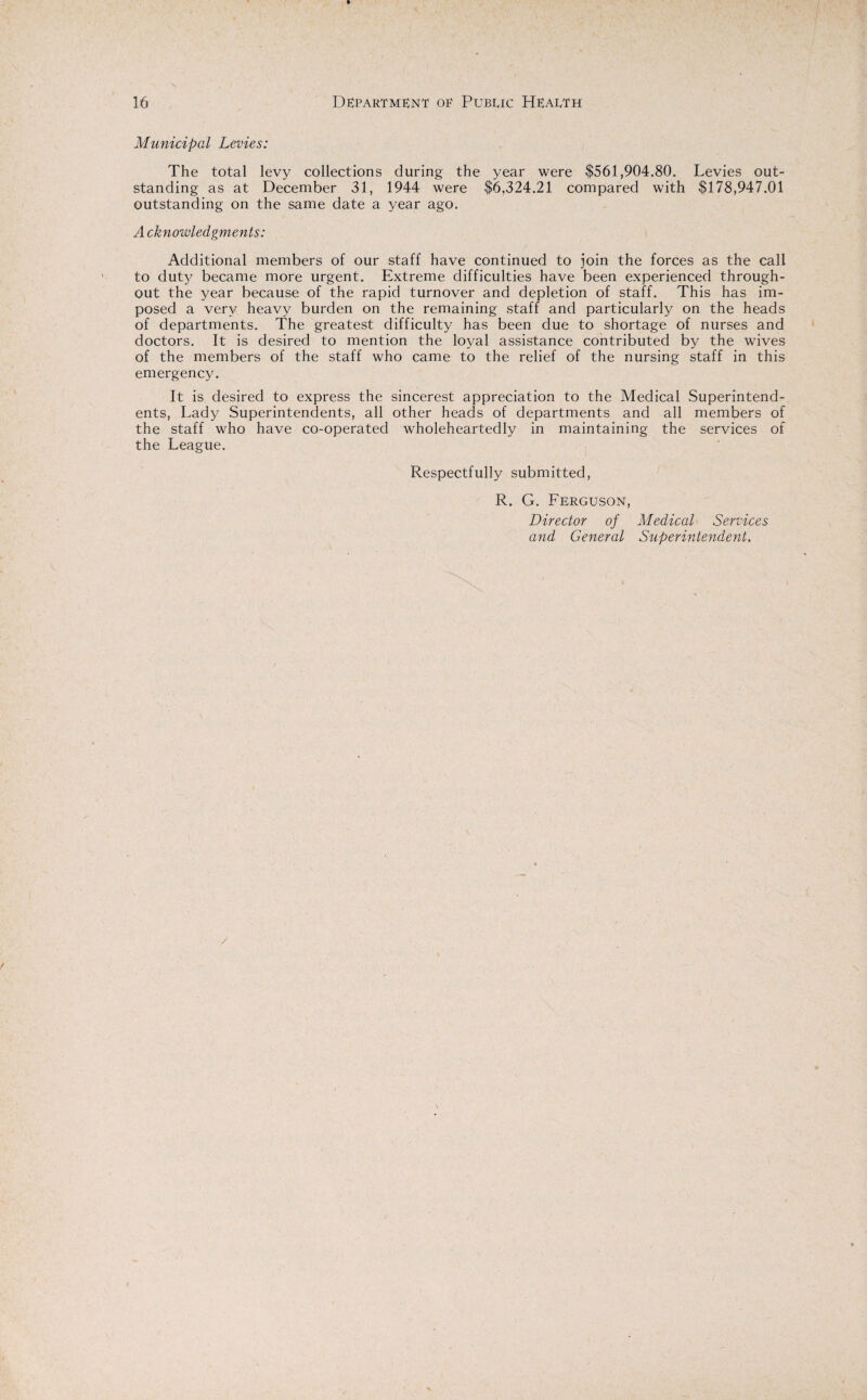 Municipal Levies: The total levy collections during the year were $561,904.80. Levies out¬ standing as at December 31, 1944 were $6,324.21 compared with $178,947.01 outstanding on the same date a year ago. A cknowledgments: Additional members of our staff have continued to join the forces as the call to duty became more urgent. Extreme difficulties have been experienced through¬ out the year because of the rapid turnover and depletion of staff. This has im¬ posed a very heavy burden on the remaining staff and particularly on the heads of departments. The greatest difficulty has been due to shortage of nurses and doctors. It is desired to mention the loyal assistance contributed by the wives of the members of the staff who came to the relief of the nursing staff in this emergency. It is desired to express the sincerest appreciation to the Medical Superintend¬ ents, Lady Superintendents, all other heads of departments and all members of the staff who have co-operated wholeheartedly in maintaining the services of the League. Respectfully submitted, R. G. Ferguson, Director of Medical Services and General Superintendent. /