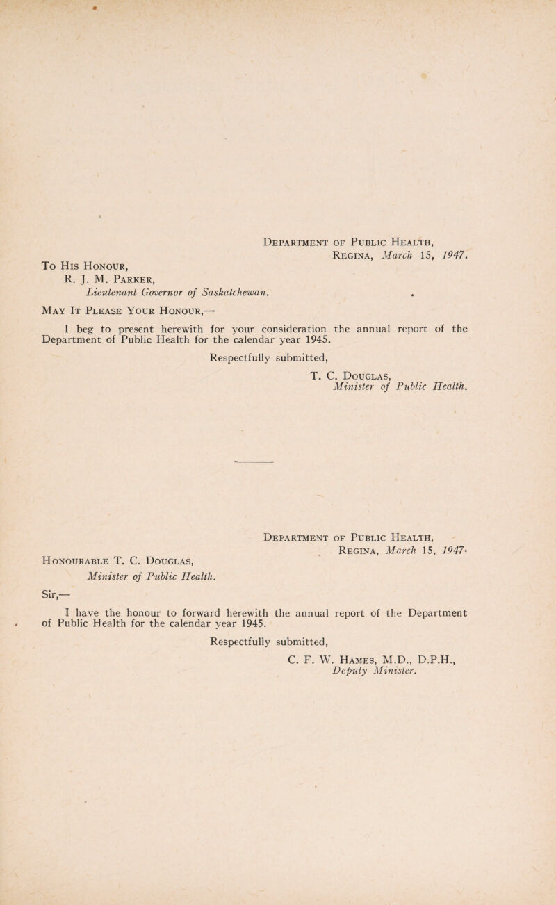 Department of Public Health, Regina, March 15, 1947. To His Honour, R. J. M. Parker, Lieutenant Governor of Saskatchewan. May It Please Your Honour,— I beg to present herewith for your consideration the annual report of the Department of Public Health for the calendar year 1945. Respectfully submitted, T. C. Douglas, Minister of Public Health. Department of Public Health, Regina, March 15, 1947• Honourable T. C. Douglas, Minister of Public Health. Sir,— I have the honour to forward herewith the annual report of the Department of Public Health for the calendar year 1945. Respectfully submitted, C. F. W. Hames, M.D., D.P.H., Deputy Minister.