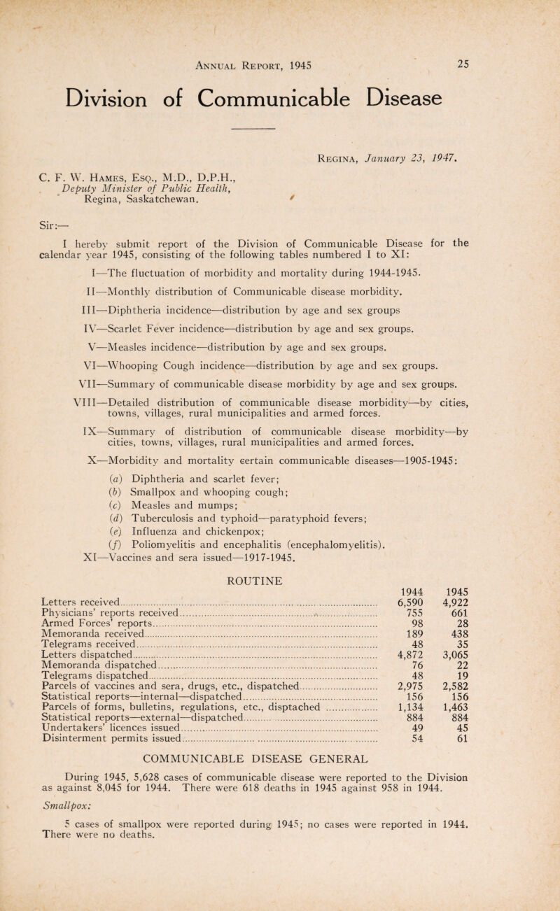 Division of Communicable Disease Regina, January 23, 1947. C. F. W. Hames, Esq., M.D., D.P.H., Deputy Minister of Public Health, Regina, Saskatchewan. * Sir:— I hereby submit report of the Division of Communicable Disease for the calendar year 1945, consisting of the following tables numbered I to XI: I—The fluctuation of morbidity and mortality during 1944-1945. II—Monthly distribution of Communicable disease morbidity. III— Diphtheria incidence—distribution by age and sex groups IV— Scarlet Fever incidence—distribution by age and sex groups. V—Measles incidence—distribution by age and sex groups. VI—Whooping Cough incidence—distribution by age and sex groups. VII—Summary of communicable disease morbidity by age and sex groups. VIII—Detailed distribution of communicable disease morbidity—by cities, towns, villages, rural municipalities and armed forces. IX—Summary of distribution of communicable disease morbidity—by cities, towns, villages, rural municipalities and armed forces. X—Morbidity and mortality certain communicable diseases—1905-1945: (a) Diphtheria and scarlet fever; (b) Smallpox and whooping cough; (c) Measles and mumps; (d) Tuberculosis and typhoid—paratyphoid fevers; (e) Influenza and chickenpox; (/) Poliomyelitis and encephalitis (encephalomyelitis). XI—Vaccines and sera issued—1917-1945. ROUTINE 1944 1945 Letters received. 6,590 4,922 Physicians’ reports received. 755 661 Armed Forces’ reports. 98 28 Memoranda received. 189 438 Telegrams received. 48 35 Letters dispatched. 4,872 3,065 Memoranda dispatched. 76 22 Telegrams dispatched..i. 48 19 Parcels of vaccines and sera, drugs, etc., dispatched. 2,975 2,582 Statistical reports—internal—dispatched. 156 156 Parcels of forms, bulletins, regulations, etc., disptached . 1,134 1,463 Statistical reports—external—dispatched. 884 884 Undertakers’ licences issued. 49 45 Disinterment permits issued. 54 61 COMMUNICABLE DISEASE GENERAL During 1945, 5,628 cases of communicable disease were reported to the Division as against 8,045 for 1944. There were 618 deaths in 1945 against 958 in 1944. Smallpox: 5 cases of smallpox were reported during 1945; no cases were reported in 1944. There were no deaths.