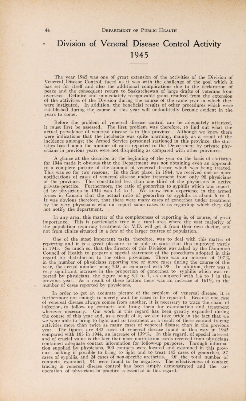 Division of Veneral Disease Control Activity 1945 The year 1945 was one of great extension of the activities of the Division of Venereal Disease Control, faced as it was with the challenge of the goal which it has set for itself and also the additional complications due to the declaration of peace and the consequent return to Saskatchewan of large drafts of veterans from overseas. Definite and immediately recognizable gains resulted from the extension of the activities of the Division during the course of the same year in which they were instituted. In addition, t,he beneficial results of other procedures which were established during the course of this year will undoubtedly become evident in the years to come. Before the problem of venereal disease control can be adequately attacked, it must first be assessed. The first problem was therefore, to find out what the actual prevalence of venereal disease is in this province. Although we knew there were indications that the incidence was quite alarming, mainly as a result of the incidence amongst the Armed Service personnel stationed in this province, the stat¬ istics based upon the number of cases reported to the Department by private phy¬ sicians in previous years were not disquieting as compared with other provinces. A glance at the situation at the beginning of the year on the basis of statistics for 1944 made it obvious that the Department was not obtaining even an approach to a complete picture of the amount of venereal disease which was being treated. This was so for two reasons. In the first place, in 1944, we received one or more notifications of cases of venereal disease under treatment from only 98 physicians of the province. This constituted less than one third of the physicians in active private practice. Furthermore, the ratio of gonorrhea to syphilis which was report¬ ed by physicians in 1944 was 1.4 to 1. We know from experience in the armed forces in Canada that the actual ratio of gonorrhea to syphilis is about 6 to 1. It was obvious therefore, that there were many cases of gonorrhea under treatment by the very physicians who did report some cases to us regarding which they did not notify the department. In any area, this matter of the completeness of reporting is, of course, of great importance. This is particularly true in a rural area where the vast majority of the population requiring treatment for V.D. will get it from their own doctor, and not from clinics situated in a few of the larger centres of population. One of the most important tasks, therefore, was to deal with this matter of reporting and it is a great pleasure to be able to state that this improved vastly in 1945. So much so, that the director of this Division was asked by the Dominion Council of Health to prepare a special statement of the procedures adopted in this regard for distribution to the other provinces. There was an increase of 107% in the number of physicians reporting one or more cases during the course of this year, the actual number being 203, as compared with 98. In addition, there was a very significant increase in the proportion of gonorrhea to syphilis which was re¬ ported by physicians, the figure being 3.2 to 1, as compared with 1.4 to 1 in the previous year. As a result of these factors there was an increase of 161% in the number of cases reported by physicians. In order to get an accurate picture of the problem of venereal disease, it is furthermore not enough to merely wait for cases to be reported. Because one case of venereal disease always comes from another, it is necessary to trace the chain of infection, to follow up contacts and bring them for examination and treatment wherever necessary. Our work in this regard has been greatly expanded during the course of this year and, as a result of it, we can take pride in the fact that we we were able to bring to light and to treatment as a result of these contact tracing activities more than twice as many cases of venereal disease than in the previous year. The figures are 432 cases of venereal disease found in this way in 1945 compared with 183 in 1944, an increase of 139%. In this regard, of special interest and of crucial value is the fact that most notification cards received from physicians contained adequate contact information for follow-up purposes. Through informa¬ tion supplied by physicians, 300 contacts were located and examined in this prov¬ ince, making it possible to bring to light and to treat 145 cases of gonorrhea, 37 cases of syphilis, and 24 cases of non-specific urethritis. Of the total number of contacts examined, 94 were found to be negative. The effectiveness of contact tracing in venereal disease control has been amply demonstrated and the co¬ operation of physicians in practice is essential in this regard.