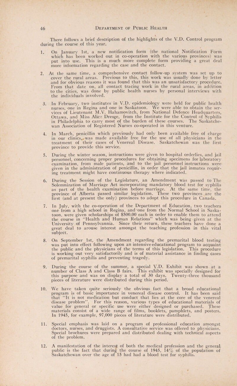There follows a brief description of the highlights of the V.D. Control program during the course of this year. 1. On January 1st, a new notification form (the national Notification Form which has been worked out in co-operation with the various provinces) was put into use. This is a much more complete form providing a great deal more information regarding the case and the contact. 2. At the same time, a comprehensive contact follow-up system was set up to cover the rural areas. Previous to this, this work was usually done by letter and for obvious reasons it was found that this was an unsatisfactory procedure. From that date on, all contact tracing work in the rural areas, in addition to the cities, was done by public health nurses by personal interviews with the individuals involved. 3. In February, two institutes in V.D. epidemiology were held for public health nurses, one in Regina and one in Saskatoon. We were able to obtain the ser¬ vices of Lieutenant M.V. Hahamovitch, from National Defence Headquarters, Ottawa, and Miss Alice Dresge, from the Institute for the Control of Syphilis in Philadelphia to carry most of the burden of these courses. The Saskatche¬ wan Association of Registered Nurses co-operated in this venture. 4. In March, penicillin which previously had only been available free of charge in our clinics, was made available free for the use of all physicians in the treatment of their cases of Venereal Disease. Saskatchewan was the first province to provide this service. 5. During the winter season, instructions were given to hospital orderlies, and jail personnel, concerning proper procedures for obtaining specimens for laboratory examination, from male patients, and to the jail personnel instructions were given in the administration of penicillin, in order that the jail inmates requir¬ ing treatment might have continuous therapy where indicated. 6. During the Session of the Legislature, an Amendment was passed to The Solemnization of Marriage Act incorporating mandatory blood test for syphilis as part of the health examination before marriage. At the same time, the province of Alberta passed similar legislation. These two provinces are the first (and at present the only) provinces to adopt this procedure in Canada. 7. In July, with the co-operation of the Department of Education, two teachers one from a high school in Regina, and one from the Normal School in Saska¬ toon, were given scholarships of $500.00 each in order to enable them to attend the course in “Health and Human Relations” which was being given at the University of Pennsylvannia. Since their return, these teachers have done a great deal to arouse interest amongst the teaching profession in this vital subject. 8. On September 1st, the Amendment regarding the premarital blood testing was put into effect following upon an intensive educational program to acquaint the public and the physicians of the terms of this legislation. This procedure is working out very satisfactorily and is of material assistance in finding cases of premarital syphilis and preventing tragedy. 9. During the course of the summer, a special V.D. Exhibit was shown at a number of Class A and Class B fairs. This exhibit was specially designed for this purpose and was on display a total of 30 days. Twenty-three thousand pieces of literature were distributed during this period. 10. We have taken quite seriously the obvious fact that a broad educational program is of basic importance in venereal disease control. It has been said that “It is not medication but conduct that lies at the core of the venereal disease problem”. For this reason, various types of educational materials of value for general or specific use were either designed or purchased. These materials consist of a wide range of films, booklets, pamphlets, and posters. In 1945, for example, 97,000 pieces of literature were distributed. 11. Special emphasis was laid on a program of professional education amongst doctors, nurses, and druggists. A consultative service was offered to physicians. Special brochures were prepared and distributed dealing with technical aspects of the problem. 12. A manifestation of the interesj of both the medical profession and the general public is the fact that during the course of 1945, 14% of the population of Saskatchewan over the age of 15 had had a blood test for syphilis.