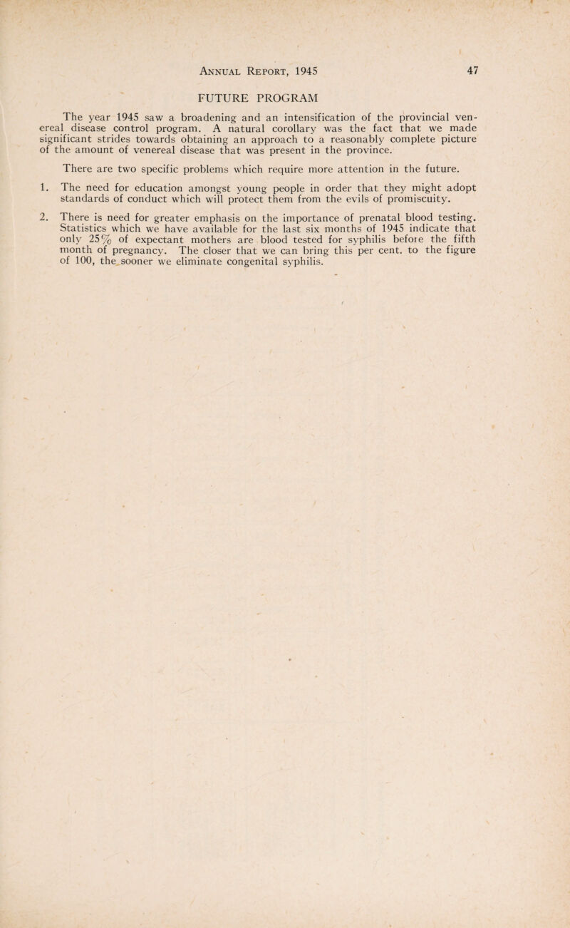 FUTURE PROGRAM The year 1945 saw a broadening and an intensification of the provincial ven¬ ereal disease control program. A natural corollary was the fact that we made significant strides towards obtaining an approach to a reasonably complete picture of the amount of venereal disease that was present in the province. There are two specific problems which require more attention in the future. 1. The need for education amongst young people in order that they might adopt standards of conduct which will protect them from the evils of promiscuity. 2. There is need for greater emphasis on the importance of prenatal blood testing. Statistics which we have available for the last six months of 1945 indicate that only 25% of expectant mothers are blood tested for syphilis before the fifth month of pregnancy. The closer that we can bring this per cent, to the figure of 100, the sooner we eliminate congenital syphilis.