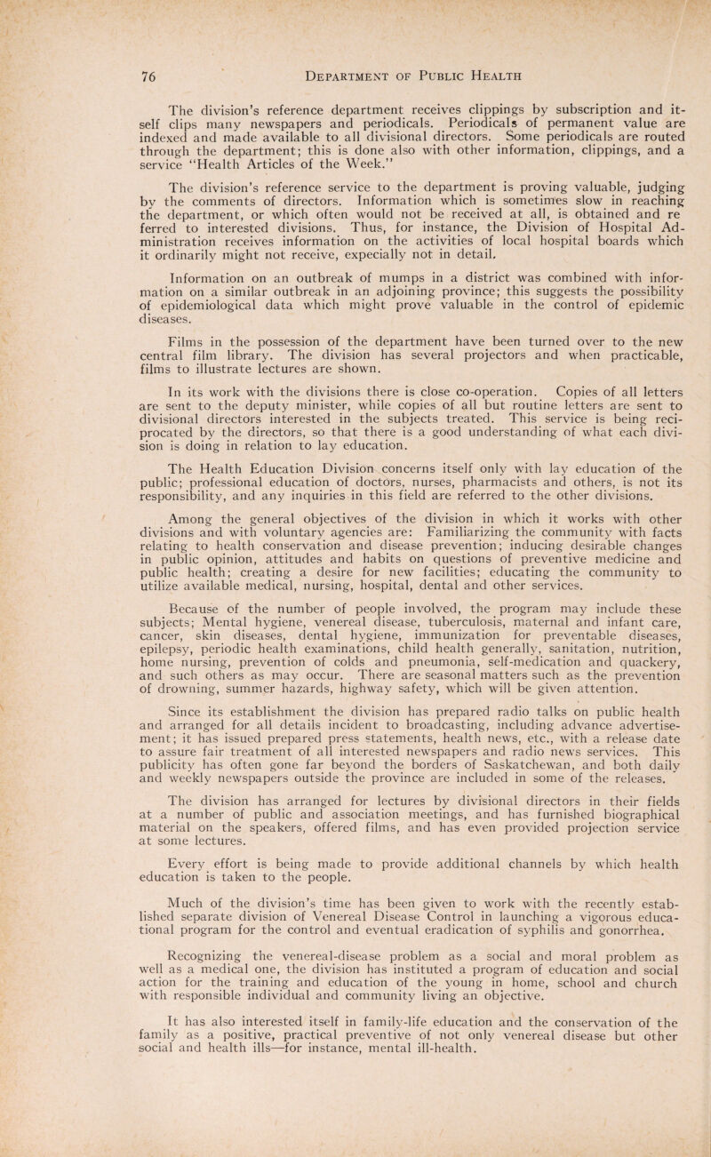 The division’s reference department receives clippings by subscription and it¬ self clips many newspapers and periodicals. Periodicals of permanent value are indexed and made available to all divisional directors. Some periodicals are routed through the department; this is done also with other information, clippings, and a service “Health Articles of the Week.” The division’s reference service to the department is proving valuable, judging by the comments of directors. Information which is sometimes slow in reaching the department, or which often would not be received at all, is obtained and re ferred to interested divisions. Thus, for instance, the Division of Hospital Ad¬ ministration receives information on the activities of local hospital boards which it ordinarily might not receive, expecially not. in detail. Information on an outbreak of mumps in a district was combined with infor¬ mation on a similar outbreak in an adjoining province; this suggests the possibility of epidemiological data which might prove valuable in the control of epidemic diseases. Films in the possession of the department have been turned over to the new central film library. The division has several projectors and when practicable, films to illustrate lectures are shown. In its work with the divisions there is close co-operation. Copies of all letters are sent to the deputy minister, while copies of all but routine letters are sent to divisional directors interested in the subjects treated. This service is being reci¬ procated by the directors, so that there is a good understanding of what each divi¬ sion is doing in relation to lay education. The Health Education Division concerns itself only with lay education of the public; professional education of doctors, nurses, pharmacists and others, is not its responsibility, and any inquiries in this field are referred to the other divisions. Among the general objectives of the division in which it works with other divisions and with voluntary agencies are: Familiarizing the community with facts relating to health conservation and disease prevention; inducing desirable changes in public opinion, attitudes and habits on questions of preventive medicine and public health; creating a desire for new facilities; educating the community to utilize available medical, nursing, hospital, dental and other services. Because of the number of people involved, the program may include these subjects; Mental hygiene, venereal disease, tuberculosis, maternal and infant care, cancer, skin diseases, dental hygiene, immunization for preventable diseases, epilepsy, periodic health examinations, child health generally, sanitation, nutrition, home nursing, prevention of colds and pneumonia, self-medication and quackery, and such others as may occur. There are seasonal matters such as the prevention of drowning, summer hazards, highway safety, which will be given attention. Since its establishment the division has prepared radio talks on public health and arranged for all details incident to broadcasting, including advance advertise¬ ment; it has issued prepared press statements, health news, etc., with a release date to assure fair treatment of all interested newspapers and radio news services. This publicity has often gone far beyond the borders of Saskatchewan, and both daily and weekly newspapers outside the province are included in some of the releases. The division has arranged for lectures by divisional directors in their fields at a number of public and association meetings, and has furnished biographical material on the speakers, offered films, and has even provided projection service at some lectures. Every effort is being made to provide additional channels by which health education is taken to the people. Much of the division’s time has been given to work with the recently estab¬ lished separate division of Venereal Disease Control in launching a vigorous educa¬ tional program for the control and eventual eradication of syphilis and gonorrhea. Recognizing the venereal-disease problem as a social and moral problem as well as a medical one, the division has instituted a program of education and social action for the training and education of the young in home, school and church with responsible individual and community living an objective. It has also interested itself in family-life education and the conservation of the family as a positive, practical preventive of not only venereal disease but other social and health ills—for instance, mental ill-health.