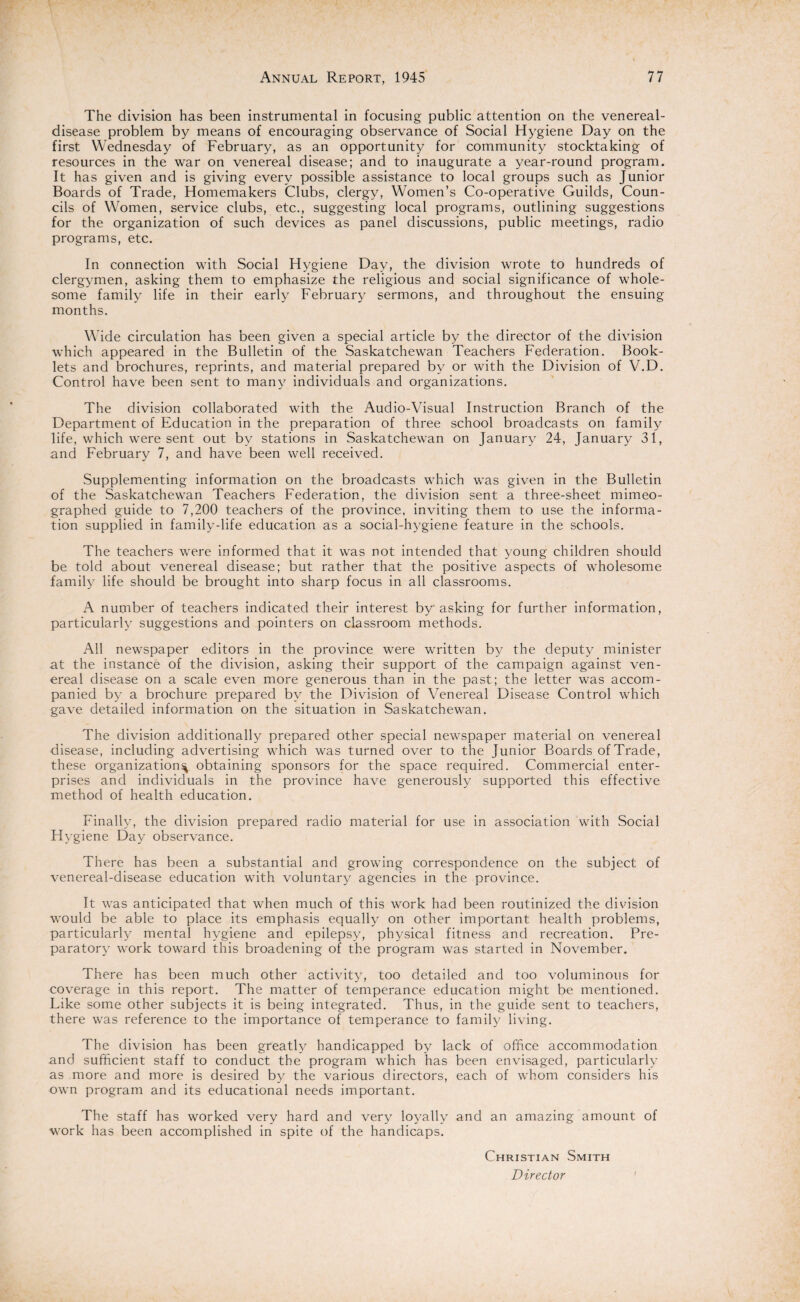 The division has been instrumental in focusing public attention on the venereal- disease problem by means of encouraging observance of Social Hygiene Day on the first Wednesday of February, as an opportunity for community stocktaking of resources in the war on venereal disease; and to inaugurate a year-round program. It has given and is giving every possible assistance to local groups such as Junior Boards of Trade, Homemakers Clubs, clergy, Women’s Co-operative Guilds, Coun¬ cils of Women, service clubs, etc., suggesting local programs, outlining suggestions for the organization of such devices as panel discussions, public meetings, radio programs, etc. In connection with Social Hygiene Day, the division wrote to hundreds of clergymen, asking them to emphasize the religious and social significance of whole¬ some family life in their early February sermons, and throughout the ensuing months. Wide circulation has been given a special article by the director of the division which appeared in the Bulletin of the Saskatchewan Teachers Federation. Book¬ lets and brochures, reprints, and material prepared by or with the Division of V.D. Control have been sent to many individuals and organizations. The division collaborated with the Audio-Visual Instruction Branch of the Department of Education in the preparation of three school broadcasts on family life, which were sent out by stations in Saskatchewan on January 24, January 31, and February 7, and have been well received. Supplementing information on the broadcasts which was given in the Bulletin of the Saskatchewan Teachers Federation, the division sent a three-sheet mimeo¬ graphed guide to 7,200 teachers of the province, inviting them to use the informa¬ tion supplied in family-life education as a social-hygiene feature in the schools. The teachers were informed that it was not intended that young children should be told about venereal disease; but rather that the positive aspects of wholesome family life should be brought into sharp focus in all classrooms. A number of teachers indicated their interest by asking for further information, particularly suggestions and pointers on classroom methods. All newspaper editors in the province were written by the deputy minister at the instance of the division, asking their support of the campaign against ven¬ ereal disease on a scale even more generous than in the past; the letter was accom¬ panied by a brochure prepared by the Division of Venereal Disease Control which gave detailed information on the situation in Saskatchewan. The division additionally prepared other special newspaper material on venereal disease, including advertising which was turned over to the Junior Boards of Trade, these organization^ obtaining sponsors for the space required. Commercial enter¬ prises and individuals in the province have generously supported this effective method of health education. Finally, the division prepared radio material for use in association with Social Hygiene Day observance. There has been a substantial and growing correspondence on the subject of venereal-disease education with voluntary agencies in the province. It was anticipated that when much of this work had been routinized the division would be able to place its emphasis equally on other important health problems, particularly mental hygiene and epilepsy, physical fitness and recreation. Pre¬ paratory work toward this broadening of the program was started in November. There has been much other activity, too detailed and too voluminous for coverage in this report. The matter of temperance education might be mentioned. Like some other subjects it is being integrated. Thus, in the guide sent to teachers, there was reference to the importance of temperance to family living. The division has been greatly handicapped by lack of office accommodation and sufficient staff to conduct the program which has been envisaged, particularly as more and more is desired by the various directors, each of whom considers his own program and its educational needs important. The staff has worked very hard and very loyally and an amazing amount of work has been accomplished in spite of the handicaps. Christian Smith Director