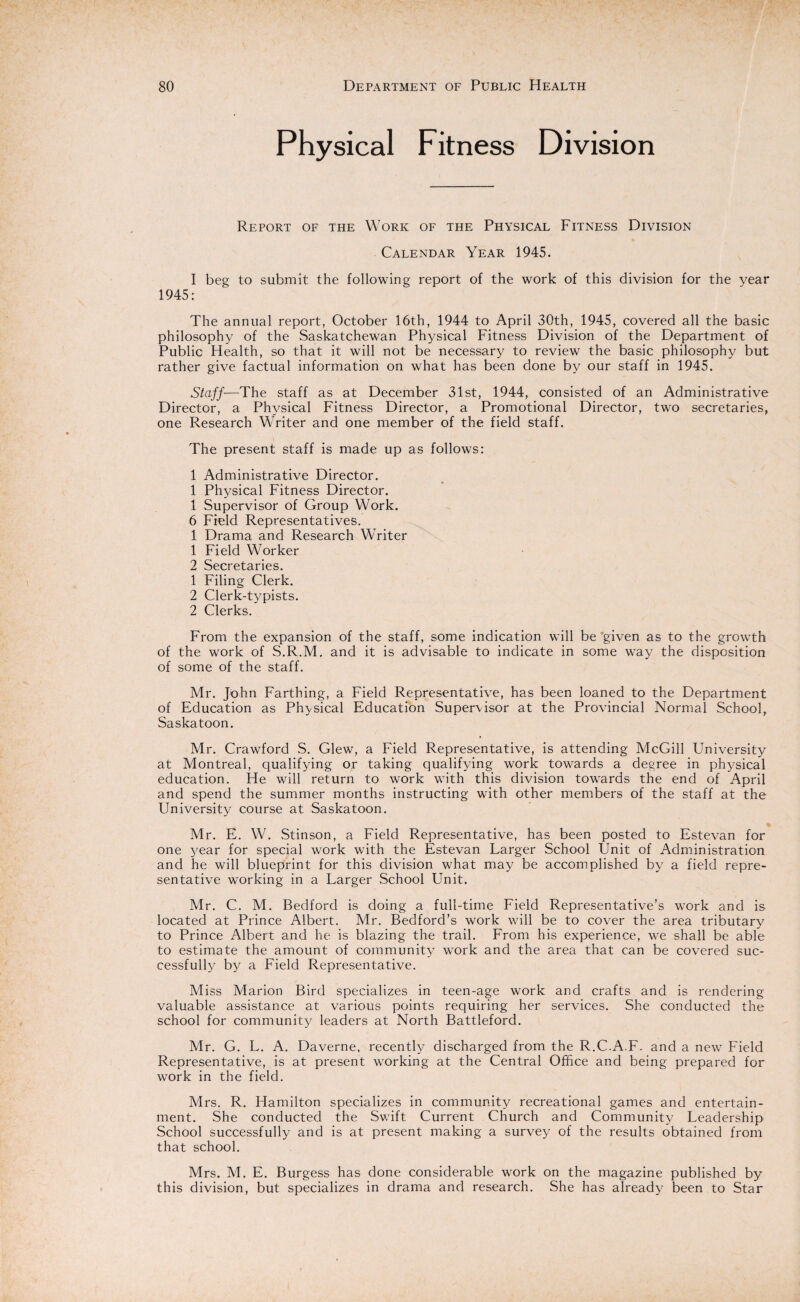 Physical Fitness Division Report of the Work of the Physical Fitness Division Calendar Year 1945. I beg to submit the following report of the work of this division for the vear 1945: The annual report, October 16th, 1944 to April 30th, 1945, covered all the basic philosophy of the Saskatchewan Physical Fitness Division of the Department of Public Health, so that it will not be necessary to review the basic philosophy but rather give factual information on what has been done by our staff in 1945. Staff—The staff as at December 31st, 1944, consisted of an Administrative Director, a Physical Fitness Director, a Promotional Director, two secretaries, one Research Writer and one member of the field staff. The present staff is made up as follow's: 1 Administrative Director. 1 Physical Fitness Director. 1 Supervisor of Group Work. 6 Field Representatives. 1 Drama and Research Writer 1 Field Worker 2 Secretaries. 1 Filing Clerk. 2 Clerk-typists. 2 Clerks. From the expansion of the staff, some indication will be given as to the growth of the work of S.R.M. and it is advisable to indicate in some way the disposition of some of the staff. Mr. John Farthing, a Field Representative, has been loaned to the Department of Education as Physical Education Supervisor at the Provincial Normal School, Saskatoon. Mr. Crawford S. Glew, a Field Representative, is attending McGill University at Montreal, qualifying or taking qualifying work towards a degree in physical education. He will return to work wTith this division towards the end of April and spend the summer months instructing with other members of the staff at the University course at Saskatoon. Mr. E. W. Stinson, a Field Representative, has been posted to Estevan for one year for special work with the Estevan Larger School Unit of Administration and he will blueprint for this division what may be accomplished by a field repre¬ sentative working in a Larger School Unit. Mr. C. M. Bedford is doing a full-time Field Representative’s wrork and is located at Prince Albert. Mr. Bedford’s work will be to cover the area tributary to Prince Albert and he is blazing the trail. From his experience, we shall be able to estimate the amount of community work and the area that can be covered suc¬ cessfully by a Field Representative. Miss Marion Bird specializes in teen-age work and crafts and is rendering valuable assistance at various points requiring her services. She conducted the school for community leaders at North Battleford. Mr. G. L. A. Daverne. recently discharged from the R.C.A.F. and a new Field Representative, is at present working at the Central Office and being prepared for work in the field. Mrs. R. Hamilton specializes in community recreational games and entertain¬ ment. She conducted the Swift Current Church and Community Leadership School successfully and is at present making a survey of the results obtained from that school. Mrs. M. E. Burgess has done considerable work on the magazine published by this division, but specializes in drama and research. She has already been to Star