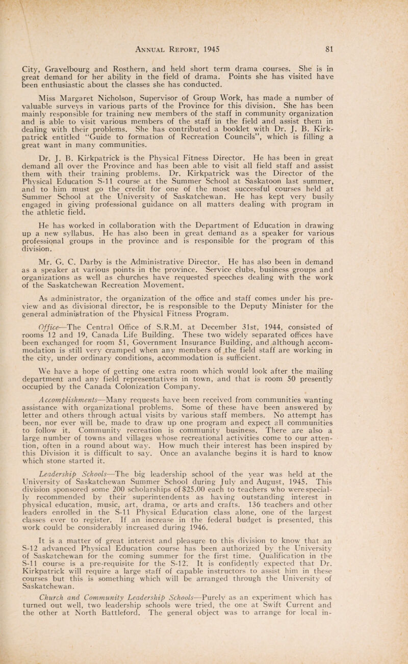 City, Gravelbourg and Rosthern, and held short term drama courses. She is in great demand for her ability in the field of drama. Points she has visited have been enthusiastic about the classes she has conducted. Miss Margaret Nicholson, Supervisor of Group Work, has made a number of valuable surveys in various parts of the Province for this division. She has been mainly responsible for training new members of the staff in community organization and is able to visit various members of the staff in the field and assist them in dealing with their problems. She has contributed a booklet with Dr. J. B. Kirk¬ patrick entitled “Guide to formation of Recreation Councils”, which is filling a great want in many communities. Dr. J. B. Kirkpatrick is the Physical Fitness Director. He has been in great demand all over the Province and has been able to visit all field staff and assist them with their training problems. Dr. Kirkpatrick was the Director of the Phvsical Education S-ll course at the Summer School at Saskatoon last summer, and to him must go the credit for one of the most successful courses held at Summer School at the University of Saskatchewan. He has kept very busily engaged in giving professional guidance on all matters dealing with program in the athletic field. He has worked in collaboration with the Department of Education in drawing up a new syllabus. He has also been in great demand as a speaker for various professional groups in the province and is responsible for the program of this division. Mr. G. C. Darby is the Administrative Director. He has also been in demand as a speaker at various points in the province. Service clubs, business groups and organizations as well as churches have requested speeches dealing with the work of the Saskatchewan Recreation Movement. As administrator, the organization of the office and staff comes under his pre¬ view and as divisional director, he is responsible to the Deputy Minister for the general administration of the Physical Fitness Program. Office-—The Central Office of S.R.M. at December 31st, 1944, consisted of rooms 12 and 19, Canada Life Building. These two widely separated offices have been exchanged for room 51, Government Insurance Building, and although accom¬ modation is still very cramped when any members of the field staff are working in the city, under ordinary conditions, accommodation is sufficient. We have a hope of getting one extra room which would look after the mailing department and any field representatives in town, and that is room 50 presently occupied by the Canada Colonization Company. Accomplishments—Many requests have been received from communities wanting assistance with organizational problems. Some of these have been answered by letter and others through actual visits by various staff members. No attempt has been, nor ever will be, made to draw up one program and expect all communities to follow it. Community recreation is community business. There are also a large number of towns and villages whose recreational activities come to our atten¬ tion, often in a round about way. How much their interest has been inspired by this Division it is difficult to say. Once an avalanche begins it is hard to know which stone started it. Leadership Schools—The big leadership school of the year was held at the University of Saskatchewan Summer School during July and August, 1945. This division sponsored some 200 scholarships of $25.00 each to teachers who were special¬ ly recommended by their superintendents as having outstanding interest in physical education, music, art, drama, or arts and crafts. 136 teachers and other leaders enrolled in the S-ll Physical Education class alone, one of the largest classes ever to register. If an increase in the federal budget is presented, this work could be considerably increased during 1946. It is a matter of great interest and pleasure to this division to know that an S-12 advanced Physical Education course has been authorized by the University of Saskatchewan for the coming summer for the first time. Qualification in the S-ll course is a pre-requisite for the S-12'. It is confidently expected that Dr. Kirkpatrick will require a large staff of capable instructors to assist him in these courses but this is something which will be arranged through the University of Saskatchewan. Church and Community Leadership Schools—Purely as an experiment which has turned out well, two leadership schools were tried, the one at Swift Current and the other at North Battleford. The general object was to arrange for local in-