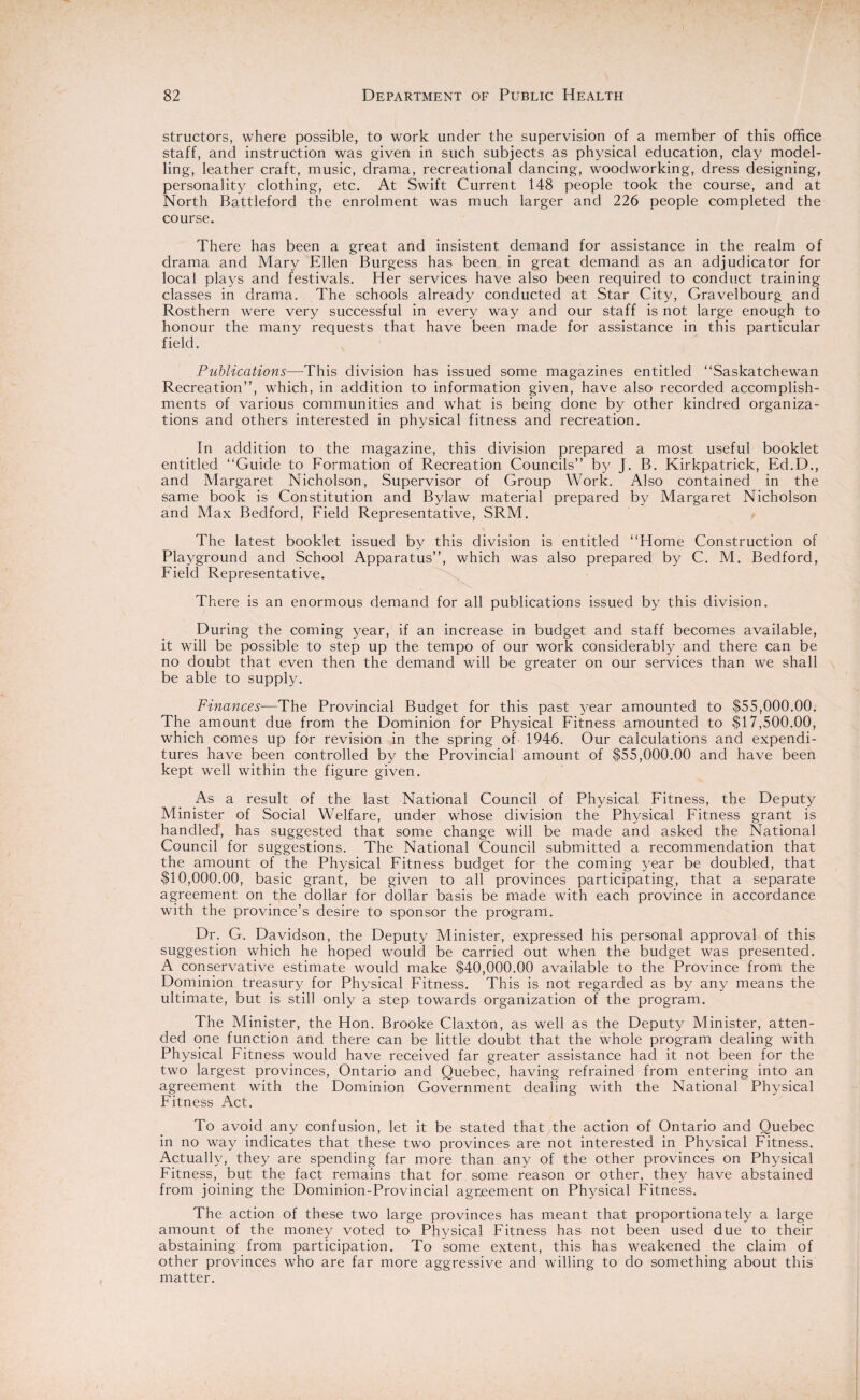 structors, where possible, to work under the supervision of a member of this office staff, and instruction was given in such subjects as physical education, clay model¬ ling, leather craft, music, drama, recreational dancing, woodworking, dress designing, personality clothing, etc. At Swift Current 148 people took the course, and at North Battleford the enrolment was much larger and 226 people completed the course. There has been a great and insistent demand for assistance in the realm of drama and Mary Ellen Burgess has been in great demand as an adjudicator for local plays and festivals. Her services have also been required to conduct training classes in drama. The schools already conducted at Star City, Gravelbourg and Rosthern were very successful in every way and our staff is not large enough to honour the manv requests that have been made for assistance in this particular field. Publications—This division has issued some magazines entitled “Saskatchewan Recreation”, which, in addition to information given, have also recorded accomplish¬ ments of various communities and what is being done by other kindred organiza¬ tions and others interested in physical fitness and recreation. In addition to the magazine, this division prepared a most useful booklet entitled “Guide to Formation of Recreation Councils” by J. B. Kirkpatrick, Ed.D., and Margaret Nicholson, Supervisor of Group Work. Also contained in the same book is Constitution and Bylaw material prepared by Margaret Nicholson and A4ax Bedford, Field Representative, SRM. The latest booklet issued by this division is entitled “Home Construction of Playground and School Apparatus”, which was also prepared by C. M. Bedford, Field Representative. There is an enormous demand for all publications issued by this division. During the coming year, if an increase in budget and staff becomes available, it will be possible to step up the tempo of our work considerably and there can be no doubt that even then the demand will be greater on our services than we shall be able to supply. Finances-—The Provincial Budget for this past year amounted to $55,000.00. The amount due from the Dominion for Physical Fitness amounted to $17,500.00, which comes up for revision in the spring of 1946. Our calculations and expendi¬ tures have been controlled by the Provincial amount of $55,000.00 and have been kept w'ell within the figure given. As a result of the last National Council of Physical Fitness, the Deputy Minister of Social Welfare, under whose division the Physical Fitness grant is handled, has suggested that some change will be made and asked the National Council for suggestions. The National Council submitted a recommendation that the amount of the Physical Fitness budget for the coming year be doubled, that $10,000.00, basic grant, be given to all provinces participating, that a separate agreement on the dollar for dollar basis be made with each province in accordance with the province’s desire to sponsor the program. Dr. G. Davidson, the Deputy Minister, expressed his personal approval of this suggestion which he hoped would be carried out when the budget was presented. A conservative estimate would make $40,000.00 available to the Province from the Dominion treasury for Physical Fitness. This is not regarded as by any means the ultimate, but is still only a step towards organization of the program. The Minister, the Hon. Brooke Claxton, as well as the Deputy Minister, atten¬ ded one function and there can be little doubt that the whole program dealing with Physical Fitness would have received far greater assistance had it not been for the two largest provinces, Ontario and Quebec, having refrained from entering into an agreement with the Dominion Government dealing with the National Physical Fitness Act. To avoid any confusion, let it be stated that the action of Ontario and Quebec in no way indicates that these two provinces are not interested in Physical Fitness. Actually, they are spending far more than any of the other provinces on Physical Fitness, but the fact remains that for some reason or other, they have abstained from joining the Dominion-Provincial agreement on Physical Fitness. The action of these two large provinces has meant that proportionately a large amount of the money voted to Physical Fitness has not been used due to their abstaining from participation. To some extent, this has weakened the claim, of other provinces who are far more aggressive and willing to do something about this matter.