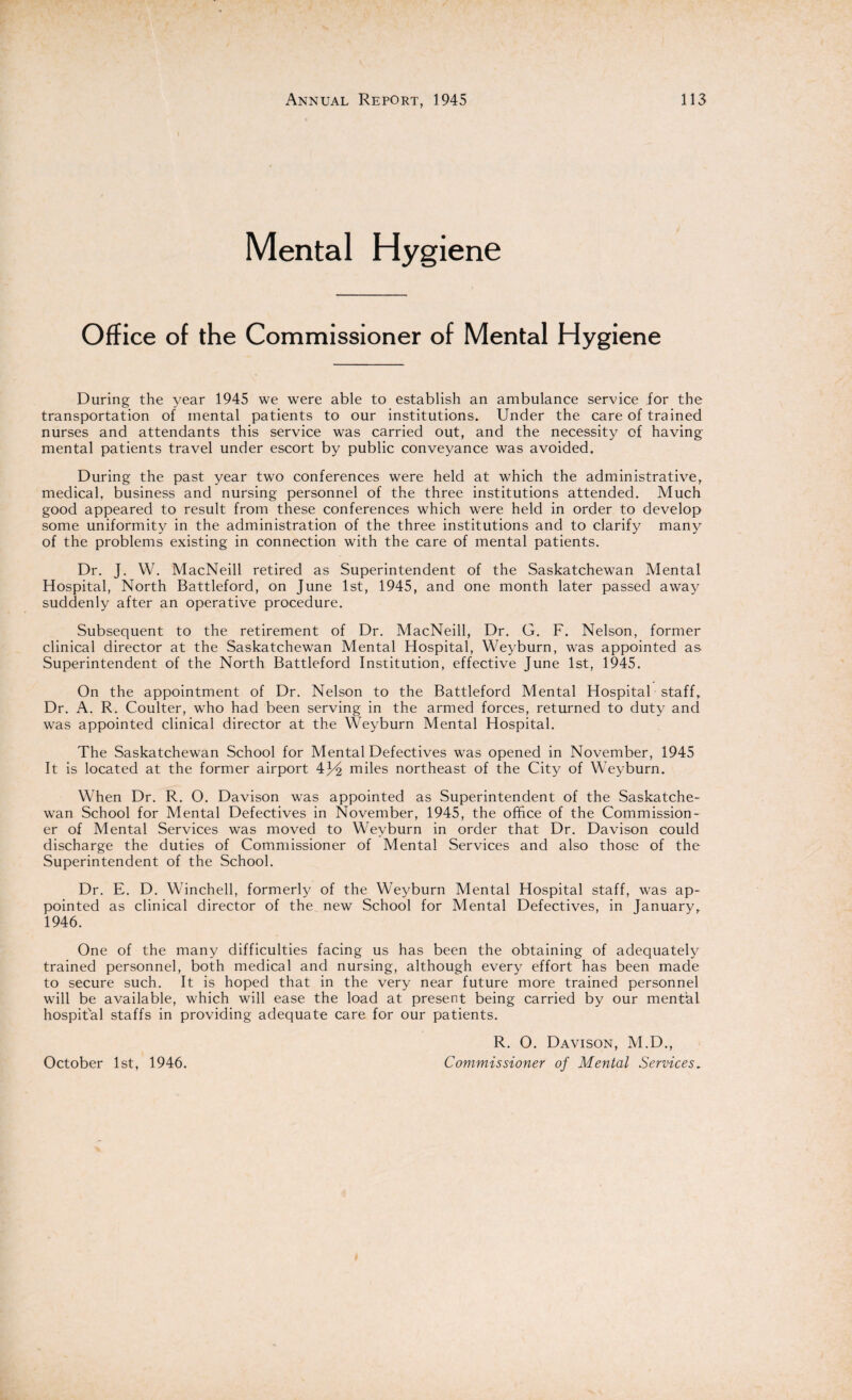 Mental Hygiene Office of the Commissioner of Mental Hygiene During the year 1945 we were able to establish an ambulance service for the transportation of mental patients to our institutions. Under the care of trained nurses and attendants this service was carried out, and the necessity of having mental patients travel under escort by public conveyance was avoided. During the past year two conferences were held at which the administrative, medical, business and nursing personnel of the three institutions attended. Much good appeared to result from these conferences which were held in order to develop some uniformity in the administration of the three institutions and to clarify many of the problems existing in connection with the care of mental patients. Dr. J. W. MacNeill retired as Superintendent of the Saskatchewan Mental Hospital, North Battleford, on June 1st, 1945, and one month later passed away suddenly after an operative procedure. Subsequent to the retirement of Dr. MacNeill, Dr. G. F. Nelson, former clinical director at the Saskatchewan Mental Hospital, Weyburn, was appointed as Superintendent of the North Battleford Institution, effective June 1st, 1945. On the appointment of Dr. Nelson to the Battleford Mental Hospital staff. Dr. A. R. Coulter, who had been serving in the armed forces, returned to duty and was appointed clinical director at the Weyburn Mental Hospital. The Saskatchewan School for Mental Defectives was opened in November, 1945 It is located at the former airport \.x/i miles northeast of the City of Weyburn. When Dr. R. O. Davison was appointed as Superintendent of the Saskatche¬ wan School for Mental Defectives in November, 1945, the office of the Commission¬ er of Mental Services was moved to Weyburn in order that Dr. Davison could discharge the duties of Commissioner of Mental Services and also those of the Superintendent of the School. Dr. E. D. Winchell, formerly of the Weyburn Mental Hospital staff, was ap¬ pointed as clinical director of the new School for Mental Defectives, in January, 1946. One of the many difficulties facing us has been the obtaining of adequately trained personnel, both medical and nursing, although every effort has been made to secure such. It is hoped that in the very near future more trained personnel will be available, which will ease the load at present being carried by our mental hospital staffs in providing adequate care for our patients. R. O. Davison, M.D., Commissioner of Mental Services„ October 1st, 1946.