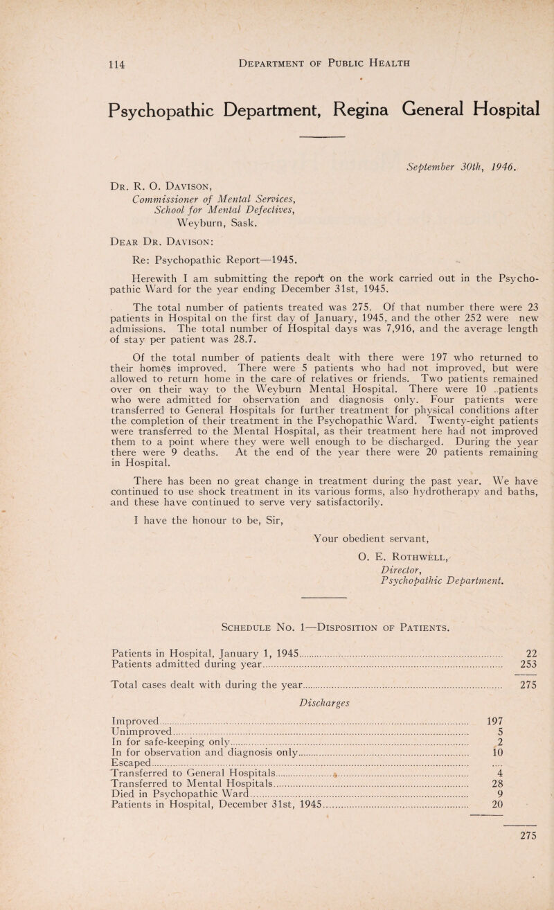 Psychopathic Department, Regina General Hospital September 30th, 1946. Dr. R. 0. Davison, Commissioner of Mental Services, School for Mental Defectives, Weyburn, Sask. Dear Dr. Davison: Re: Psychopathic Report—1945. Herewith I am submitting the report on the work carried out in the Psycho¬ pathic Ward for the year ending December 31st, 1945. The total number of patients treated was 275. Of that number there were 23 patients in Hospital on the first day of January, 1945, and the other 252 were new admissions. The total number of Hospital days was 7,916, and the average length of stay per patient was 28.7. Of the total number of patients dealt with there were 197 who returned to their homhs improved. There were 5 patients who had not improved, but were allowed to return home in the care of relatives or friends. Two patients remained over on their way to the Weyburn Mental Hospital. There were 10 ..patients who were admitted for observation and diagnosis only. Four patients were transferred to General Hospitals for further treatment for physical conditions after the completion of their treatment in the Psychopathic Ward. Twenty-eight patients were transferred to the Mental Hospital, as their treatment here had not improved them to a point where they were well enough to be discharged. During the year there were 9 deaths. At the end of the year there were 20 patients remaining in Hospital. There has been no great change in treatment during the past year. We have continued to use shock treatment in its various forms, also hydrotherapy and baths, and these have continued to serve very satisfactorily. I have the honour to be, Sir, Your obedient servant, O. E. Rothwell, Director, Psychopathic Department. Schedule No. 1—Disposition of Patients. Patients in Hospital, January 1, 1945. 22 Patients admitted during year. 253 Total cases dealt with during the year. 275 Discharges Improved. 197 Unimproved. 5 In for safe-keeping only. 2 In for observation and diagnosis only. 10 Escaped. Transferred to General Hospitals...*. 4 Transferred to Mental Hospitals. 28 Died in Psychopathic Ward. 9 Patients in Hospital, December 31st, 1945. 20 275