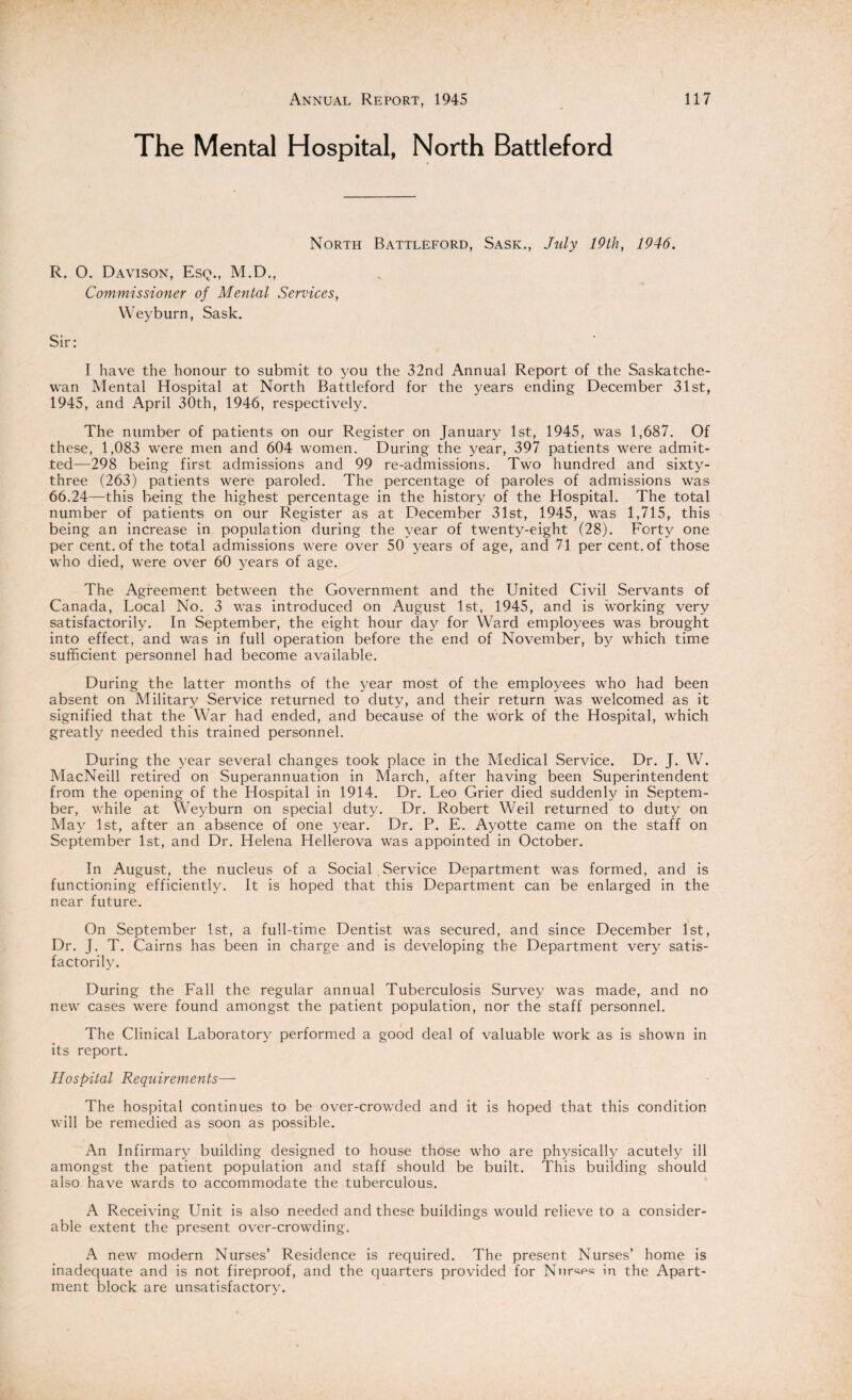 The Mental Hospital, North Battleford North Battleford, Sask., July 19th, 1946. R. 0. Davison, Esq., M.D., Commissioner of Mental Services, Weyburn, Sask. Sir: I have the honour to submit to you the 32nd Annual Report of the Saskatche¬ wan Mental Hospital at North Battleford for the years ending December 31st, 1945, and April 30th, 1946, respectively. The number of patients on our Register on January 1st, 1945, was 1,687. Of these, 1,083 were men and 604 women. During the year, 397 patients were admit¬ ted—298 being first admissions and 99 re-admissions. Two hundred and sixty- three (263) patients were paroled. The percentage of paroles of admissions was 66.24—this being the highest percentage in the history of the Hospital. The total number of patients on our Register as at December 31st, 1945, was 1,715, this being an increase in population during the year of twenty-eight (28). Forty one per cent, of the total admissions were over 50 years of age, and 71 per cent, of those who died, were over 60 years of age. The Agreement between the Government and the United Civil Servants of Canada, Local No. 3 was introduced on August 1st, 1945, and is working very satisfactorily. In September, the eight hour day for Ward employees was brought into effect, and was in full operation before the end of November, by which time sufficient personnel had become available. During the latter months of the year most of the employees who had been absent on Military Service returned to duty, and their return was welcomed as it signified that the War had ended, and because of the work of the Hospital, which greatly needed this trained personnel. During the year several changes took place in the Medical Service. Dr. J. W. MacNeill retired on Superannuation in March, after having been Superintendent from the opening of the Hospital in 1914. Dr. Leo Grier died suddenly in Septem¬ ber, while at Weyburn on special duty. Dr. Robert Weil returned to duty on May 1st, after an absence of one year. Dr. P. E. Ayotte came on the staff on September 1st, and Dr. Helena Hellerova was appointed in October. In August, the nucleus of a Social , Service Department was formed, and is functioning efficiently. It is hoped that this Department can be enlarged in the near future. On September 1st, a full-time Dentist was secured, and since December 1st, Dr. J. T. Cairns has been in charge and is developing the Department very satis¬ factorily. During the Fall the regular annual Tuberculosis Survey was made, and no new cases were found amongst the patient population, nor the staff personnel. The Clinical Laboratory performed a good deal of valuable work as is shown in its report. Hospital Requirements— The hospital continues to be over-crowded and it is hoped that this condition will be remedied as soon as possible. An Infirmary building designed to house those who are physically acutely ill amongst the patient population and staff should be built. This building should also have wards to accommodate the tuberculous. A Receiving Unit is also needed and these buildings would relieve to a consider¬ able extent the present over-crowding. A new modern Nurses’ Residence is required. The present Nurses’ home is inadequate and is not fireproof, and the quarters provided for Nnrw in the Apart¬ ment block are unsatisfactory.