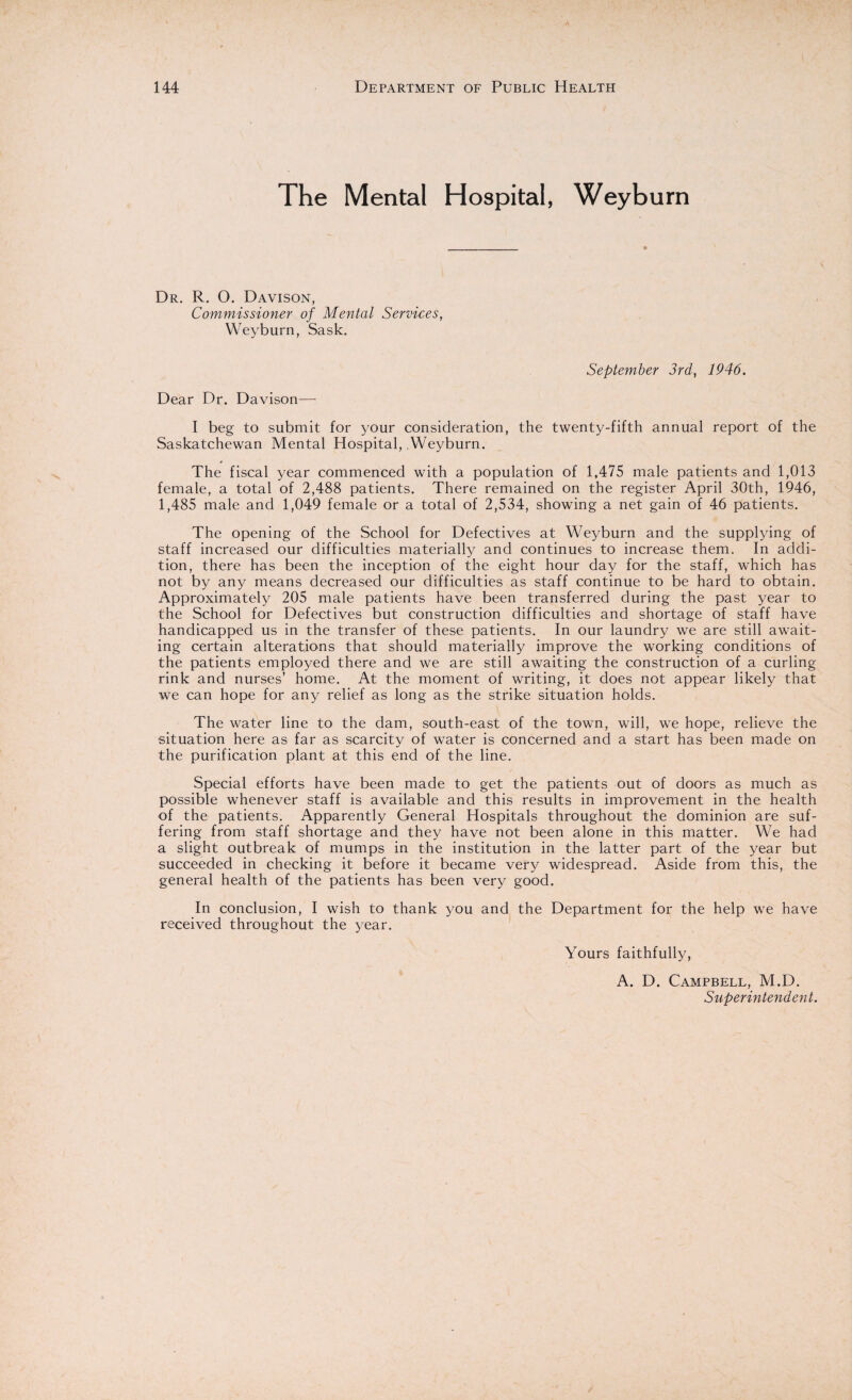 The Mental Hospital, Weyburn Dr. R. 0. Davison, Commissioner of Mental Services, Weyburn, Sask. September 3rd, 1946. Dear Dr. Davison— I beg to submit for your consideration, the twenty-fifth annual report of the Saskatchewan Mental Hospital, Weyburn. The fiscal year commenced with a population of 1,475 male patients and 1,013 female, a total of 2,488 patients. There remained on the register April 30th, 1946, 1,485 male and 1,049 female or a total of 2,534, showing a net gain of 46 patients. The opening of the School for Defectives at Weyburn and the supplying of staff increased our difficulties materially and continues to increase them. In addi¬ tion, there has been the inception of the eight hour day for the staff, which has not by any means decreased our difficulties as staff continue to be hard to obtain. Approximately 205 male patients have been transferred during the past year to the School for Defectives but construction difficulties and shortage of staff have handicapped us in the transfer of these patients. In our laundry we are still await¬ ing certain alterations that should materially improve the working conditions of the patients employed there and we are still awaiting the construction of a curling rink and nurses’ home. At the moment of writing, it does not appear likely that we can hope for any relief as long as the strike situation holds. The water line to the dam, south-east of the town, will, we hope, relieve the situation here as far as scarcity of water is concerned and a start has been made on the purification plant at this end of the line. Special efforts have been made to get the patients out of doors as much as possible whenever staff is available and this results in improvement in the health of the patients. Apparently General Hospitals throughout the dominion are suf¬ fering from staff shortage and they have not been alone in this matter. We had a slight outbreak of mumps in the institution in the latter part of the year but succeeded in checking it before it became very widespread. Aside from this, the general health of the patients has been very good. In conclusion, I wish to thank you and the Department for the help we have received throughout the year. Yours faithfully, A. D. Campbell, M.D. Superintendent.