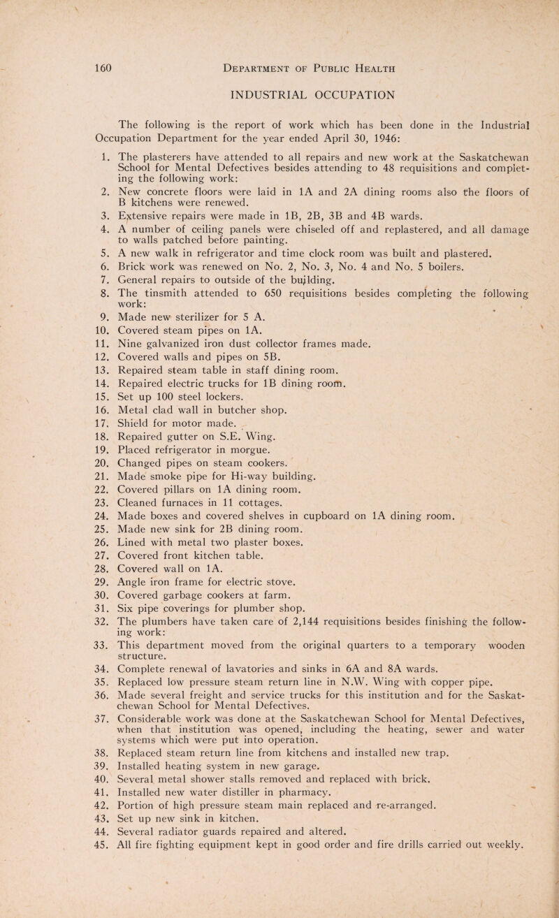 INDUSTRIAL OCCUPATION The following is the report of work which has been done in the Industrial Occupation Department for the year ended April 30, 1946: 1. The plasterers have attended to all repairs and new work at the Saskatchewan School for Mental Defectives besides attending to 48 requisitions and complet¬ ing the following work: 2. New concrete floors were laid in 1A and 2A dining rooms also the floors of B kitchens were renewed. 3. Extensive repairs were made in IB, 2B, 3B and 4B wards. 4. A number of ceiling panels were chiseled off and replastered, and all damage to walls patched before painting. 5. A new walk in refrigerator and time clock room was built and plastered. 6. Brick work was renewed on No. 2, No. 3, No. 4 and No. 5 boilers. 7. General repairs to outside of the building. 8. The tinsmith attended to 650 requisitions besides completing the following work: 9. Made new sterilizer for 5 A. 10. Covered steam pipes on 1A. 11. Nine galvanized iron dust collector frames made. 12. Covered walls and pipes on 5B. 13. Repaired steam table in staff dining room. 14. Repaired electric trucks for IB dining room. 15. Set up 100 steel lockers. 16. Metal clad wall in butcher shop. 17. Shield for motor made. 18. Repaired gutter on S.E. Wing. 19. Placed refrigerator in morgue. 20. Changed pipes on steam cookers. 21. Made smoke pipe for Hi-way building. 22. Covered pillars on 1A dining room. 23. Cleaned furnaces in 11 cottages. 24. Made boxes and covered shelves in cupboard on 1A dining room. 25. Made new sink for 2B dining room. 26. Lined with metal two plaster boxes. 27. Covered front kitchen table. 28. Covered wall on 1A. 29. Angle iron frame for electric stove. 30. Covered garbage cookers at farm. 31. Six pipe coverings for plumber shop. 32. The plumbers have taken care of 2,144 requisitions besides finishing the follow¬ ing work: 33. This department moved from the original quarters to a temporary wooden structure. 34. Complete renewal of lavatories and sinks in 6A and 8A wards. 35. Replaced low pressure steam return line in N.W. Wing with copper pipe. 36. Made several freight and service trucks for this institution and for the Saskat¬ chewan School for Mental Defectives. 37. Considerable work was done at the Saskatchewan School for Mental Defectives, when that institution was opened, including the heating, sewer and water systems which were put into operation. 38. Replaced steam return line from kitchens and installed new trap. 39. Installed heating system in new garage. 40. Several metal shower stalls removed and replaced with brick. 41. Installed new water distiller in pharmacy. 42. Portion of high pressure steam main replaced and re-arranged. 43. Set up new sink in kitchen. 44. Several radiator guards repaired and altered. 45. All fire fighting equipment kept in good order and fire drills carried out weekly.