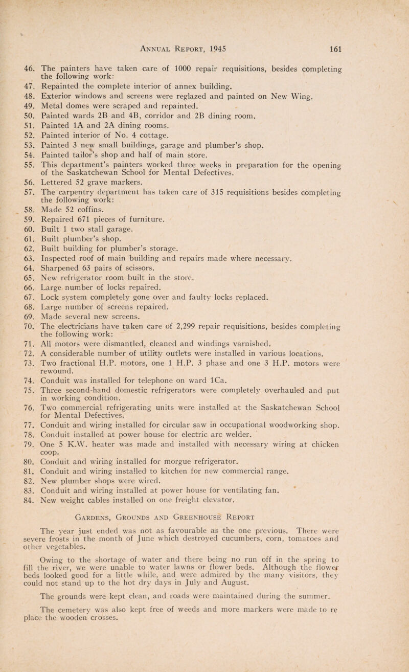 46. The painters have taken care of 1000 repair requisitions, besides completing the following work: 47. Repainted the complete interior of annex building. 48. Exterior windows and screens were reglazed and painted on New Wing. 49. Metal domes were scraped and repainted. 50. Painted wards 2B and 4B, corridor and 2B dining room. 51. Painted 1A and 2A dining rooms. 52. Painted interior of No. 4 cottage. 53. Painted 3 new small buildings, garage and plumber’s shop. 54. Painted tailor’s shop and half of main store. 55. This department’s painters worked three weeks in preparation for the opening of the Saskatchewan School for Mental Defectives. 56. Lettered 52 grave markers. 57. The carpentry department has taken care of 315 requisitions besides completing the following work: 58. Made 52 coffins. 59. Repaired 671 pieces of furniture. 60. Built 1 two stall garage. 61. Built plumber’s shop. 62. Built building for plumber’s storage. 63. Inspected roof of main building and repairs made where necessary. 64. Sharpened 63 pairs of scissors. 65. New refrigerator room built in the store. 66. Large number of locks repaired. 67. Lock system completely gone over and faulty locks replaced. 68. Large number of screens repaired. 69. Made several new screens. 70. The electricians have taken care of 2,299 repair requisitions, besides completing the following work: 71. All motors were dismantled, cleaned and windings varnished. 72. A considerable number of utilitfy outlets were installed in various locations. 73. Two fractional H.P. motors, one 1 H.P. 3 phase and one 3 H.P. motors were rewound. 74. Conduit was installed for telephone on ward ICa. 75. Three second-hand domestic refrigerators were completely overhauled and put in working condition. 76. Two commercial refrigerating units were installed at the Saskatchewan School for Mental Defectives. 77. Conduit and wiring installed for circular saw in occupational woodworking shop. 78. Conduit installed at power house for electric arc welder. 79. One 5 K.W. heater was made and installed with necessary wiring at chicken coop. 80. Conduit and wiring installed for morgue refrigerator. 81. Conduit and wiring installed to kitchen for new commercial range. 82. New plumber shops were wired. 83. Conduit and wiring installed at power house for ventilating fan. 84. New weight cables installed on one freight elevator. Gardens, Grounds and Greenhouse Report The year just ended was not as favourable as the one previous. There were severe frosts in the month of June which destroyed cucumbers, corn, tomatoes and other vegetables. Owing to the shortage of water and there being no run off in the spring to fill the river, we were unable to water lawns or flower beds. Although the flower beds looked good for a little while, and were admired by the many visitors, they could not stand up to the hot dry days in July and August. The grounds were kept clean, and roads were maintained during the summer. The cemetery was also kept free of weeds and more markers were made to re place the wooden crosses.