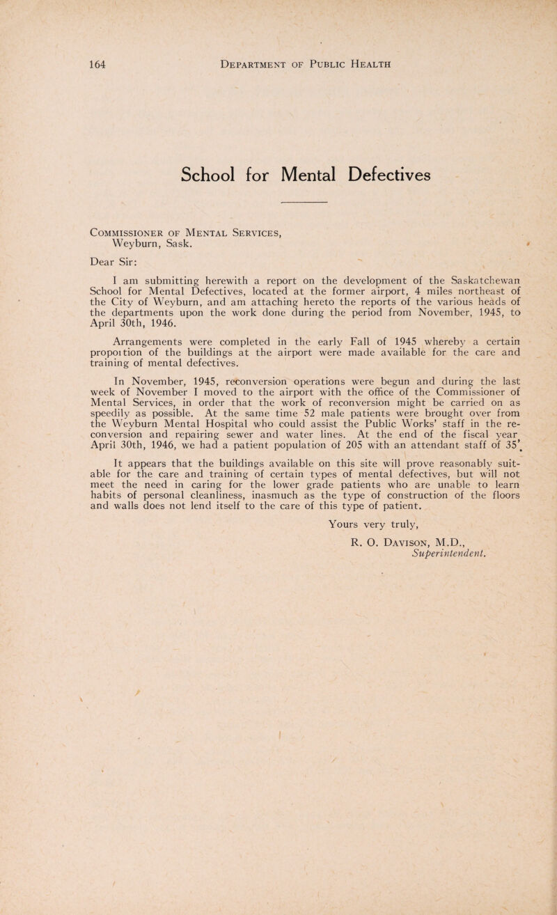 School for Mental Defectives Commissioner of Mental Services, Weyburn, Sask. Dear Sir: I am submitting herewith a report on the development of the Saskatchewan School for Mental Defectives, located at the former airport, 4 miles northeast of the City of Weyburn, and am attaching hereto the reports of the various heads of the departments upon the work done during the period from November, 1945, to April 30th, 1946. Arrangements were completed in the early Fall of 1945 whereby a certain propoition of the buildings at the airport were made available for the care and training of mental defectives. In November, 1945, reconversion operations were begun and during the last week of November I moved to the airport with the office of the Commissioner of Mental Services, in order that the work of reconversion might be carried on as speedily as possible. At the same time 52 male patients were brought over from the Weyburn Mental Hospital who could assist the Public Works’ staff in the re¬ conversion and repairing sewer and water lines. At the end of the fiscal year April 30th, 1946, we had a patient population of 205 with an attendant staff of 35’# It appears that the buildings available on this site will prove reasonably suit¬ able for the care and training of certain types of mental defectives, but will not meet the need in caring for the lower grade patients who are unable to learn habits of personal cleanliness, inasmuch as the type of construction of the floors and walls does not lend itself to the care of this type of patient. Yours very truly, R. O. Davison, M.D., Superintendent.