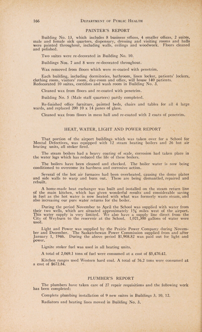PAINTER’S REPORT Building No. 13, which includes 8 business offices, 4 smaller offices, 2 suites, male and female sick quarters, dispensary, dressing and visiting rooms and halls were painted throughout, including walls, ceilings and woodwork. Floors cleaned and polished. Two suites were re-decorated in Building No. 10. Buildings Nos. 7 and 8 were re-decorated throughout. Wax removed from floors which were re-coated with penetrim. Each building, including dormitories, bathroom, linen locker, patients’ lockers, clothing room, visitors’ room, day-room and office, will house 140 patients. Redecorated 10 suites, corridors and wash room in Building No. 3. Cleaned wax from floors and re-coated with penetrim. Building No. 5 (Male staff quarters) partly completed. Re-finished office furniture, painted beds, chairs and tables for all 4 large wards, and replaced 200 10 x 14 panes of glass. Cleaned wax from floors in mess hall and re-coated with 2 coats of penetrim. HEAT, WATER, LIGHT AND POWER REPORT That portion of the airport buildings which was taken over for a School for Mental Defectives, was equipped with 12 steam heating boilers and 26 hot air heating units, all stoker fired. The steam boilers had a heavy coating of scale, corrosion had taken place in the water legs which has reduced the life of these boilers. The boilers have been cleaned and checked. The boiler water is now being conditioned to overcome its hardness and corrosive action. Several of the hot air furnaces had been overheated, causing the dome plates and side walls to warp and burn out. These are being dismantled, repaired and rebuilt. A home-made heat exchanger was built and installed on the steam return line of the main kitchen, which has given wonderful results and considerable saving in fuel as the hot water is now heated with what was formerly waste steam, and also increasing our pure water returns for the boiler. During the period November to April the School was supplied with water from their two wells, which are situated approximately 1 % miles west of the airport. This water supply is very limited. We also have a supply line direct from the City of Weyburn to the reservoir at the School. 1,021,300 gallons of w*ater were used. Light and Power was supplied by the Prairie Power Company during Novem¬ ber and December. The Saskatchewan Power Commission supplied from and after January 1, 1946. During the above period $1,908.82 was paid out for light and power. Lignite stoker fuel was used in all heating units. A total of 2,069.1 tons of fuel were consumed at a cost of $5,470.42. Kitchen ranges used Western hard coal. A total of 76.2 tons wTere consumed at a cost of $672.84. PLUMBER’S REPORT The plumbers have taken care of 27 repair requisitions and the following work has been completed: Complete plumbing installation of 9 new suites in Buildings 3. 10, 12. Radiators and heating lines moved in Building No. 3.