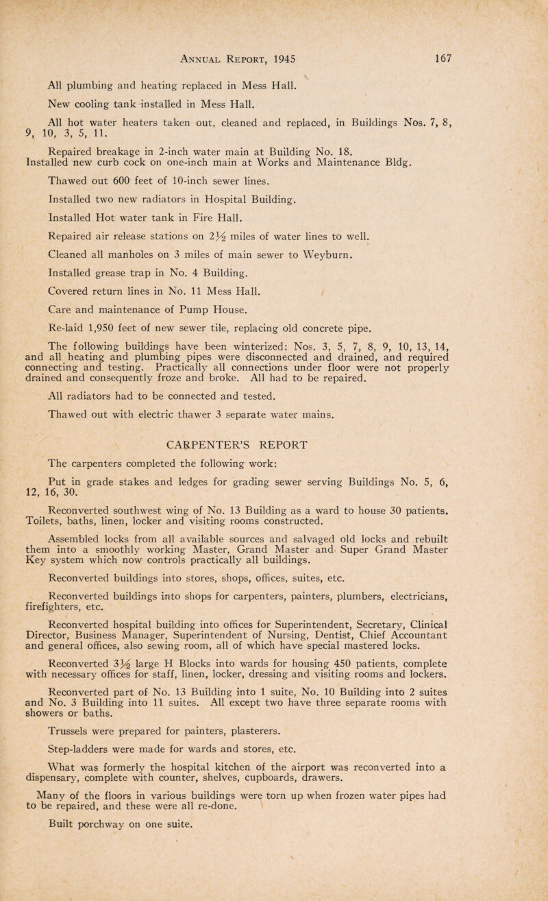 All plumbing and heating replaced in Mess Hall. New cooling tank installed in Mess Hall. All hot water heaters taken out, cleaned and replaced, in Buildings Nos. 7, 8, 9, 10, 3, 5, 11. Repaired breakage in 2-inch water main at Building No. 18. Installed new curb cock on one-inch main at Works and Maintenance Bldg. Thawed out 600 feet of 10-inch sewer lines. Installed two new radiators in Hospital Building. Installed Hot water tank in Fire Hall. Repaired air release stations on 23^2 miles of water lines to well. Cleaned all manholes on 3 miles of main sewer to Weyburn. Installed grease trap in No. 4 Building. Covered return lines in No. 11 Mess Hall. Care and maintenance of Pump House. Re-laid 1,950 feet of new sewer tile, replacing old concrete pipe. The following buildings have been winterized: Nos. 3, 5, 7, 8, 9, 10, 13, 14, and all heating and plumbing pipes were disconnected and drained, and required connecting and testing. Practically all connections under floor were not properly drained and consequently froze and broke. All had to be repaired. All radiators had to be connected and tested. Thawed out with electric thawer 3 separate water mains. CARPENTER’S REPORT The carpenters completed the following work: Put in grade stakes and ledges for grading sewer serving Buildings No. 5, 6, 12, 16, 30. Reconverted southwest wing of No. 13 Building as a ward to house 30 patients. Toilets, baths, linen, locker and visiting rooms constructed. Assembled locks from all available sources and salvaged old locks and rebuilt them into a smoothly working Master, Grand Master and Super Grand Master Key system which now controls practically all buildings. Reconverted buildings into stores, shops, offices, suites, etc. Reconverted buildings into shops for carpenters, painters, plumbers, electricians, firefighters, etc. Reconverted hospital building into offices for Superintendent, Secretary, Clinical Director, Business Manager, Superintendent of Nursing, Dentist, Chief Accountant and general offices, also sewing room, all of which have special mastered locks. Reconverted large H Blocks into wards for housing 450 patients, complete with necessary offices for staff, linen, locker, dressing and visiting rooms and lockers. Reconverted part of No. 13 Building into 1 suite, No. 10 Building into 2 suites and No. 3 Building into 11 suites. All except two have three separate rooms with showers or baths. Trussels were prepared for painters, plasterers. Step-ladders were made for wards and stores, etc. What was formerly the hospital kitchen of the airport was reconverted into a dispensary, complete with counter, shelves, cupboards, drawers. Many of the floors in various buildings were torn up when frozen water pipes had to be repaired, and these were all re-done. Built porchway on one suite.
