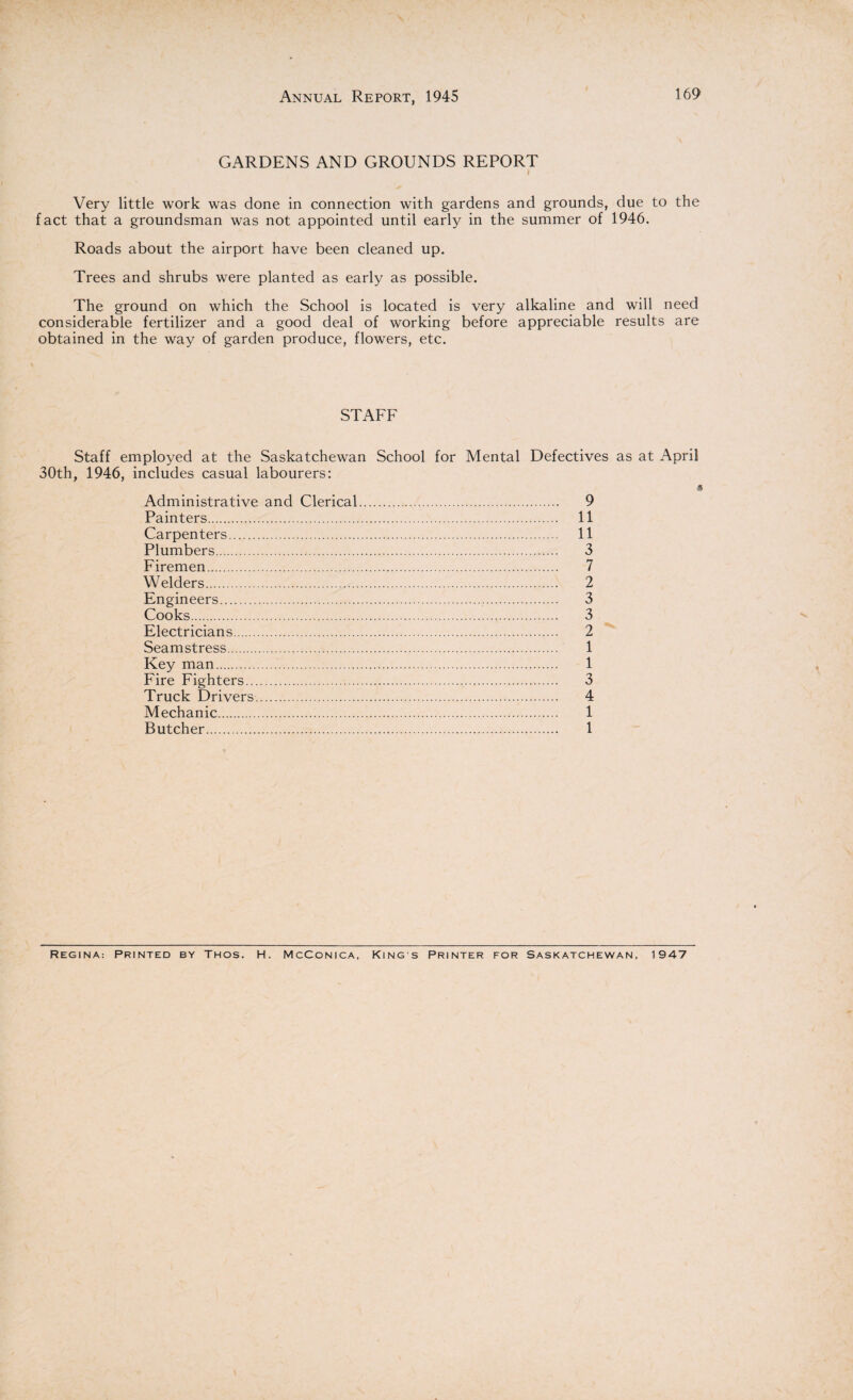 GARDENS AND GROUNDS REPORT Very little work was done in connection with gardens and grounds, due to the fact that a groundsman was not appointed until early in the summer of 1946. Roads about the airport have been cleaned up. Trees and shrubs were planted as early as possible. The ground on which the School is located is very alkaline and will need considerable fertilizer and a good deal of working before appreciable results are obtained in the way of garden produce, flowers, etc. STAFF Staff employed at the Saskatchewan School for Mental Defectives as at April 30th, 1946, includes casual labourers: Administrative and Clerical. 9 Painters. 11 Carpenters. 11 Plumbers. 3 Firemen. 7 Welders. 2 Engineers. 3 Cooks. 3 Electricians. 2 Seamstress. 1 Key man. 1 Fire Fighters. 3 Truck Drivers. 4 Mechanic. 1 Butcher. 1 Regina: Printed by Thos. H. McConica, King s Printer for Saskatchewan, 1947
