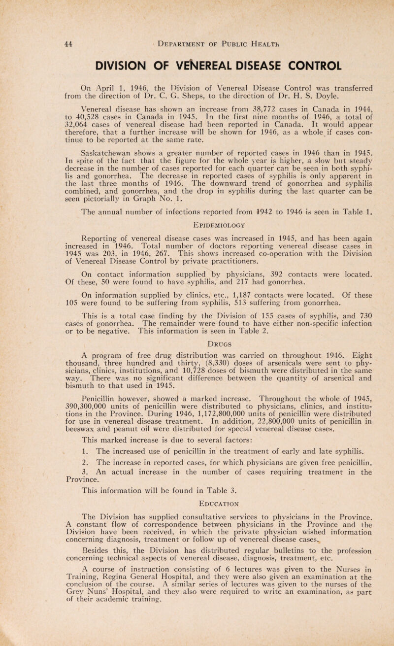 DIVISION OF VEhlEREAL DISEASE CONTROL On April 1, 1946, the Division of Venereal Disease Control was transferred from the direction of Dr. C. G. Sheps, to the direction of Dr. H. S. Doyle. Venereal disease has shown an increase from 38,772 cases in Canada in 1944, to 40,528 cases in Canada in 1945. In the first nine months of 1946, a total of 32,064 cases of venereal disease had been reported in Canada. It would appear therefore, that a further increase will be shown for 1946, as a whole if cases con¬ tinue to be reported at the same rate. Saskatchewan shows a greater number of reported cases in 1946 than in 1945. In spite of the fact that the figure for the whole year is higher, a slow but steady decrease in the number of cases reported for each quarter can be seen in both syphi¬ lis and gonorrhea. The decrease in reported Cases of syphilis is only apparent in the last three months of 1946. The downward trend of gonorrhea and syphilis combined, and gonorrhea, and the drop in syphilis during the last quarter can be seen pictorially in Graph No. 1. The annual number of infections reported from 1942 to 1946 is seen in Table 1. Epidemiology Reporting of venereal disease cases was increased in 1945, and has been again increased in 1946. Total number of doctors reporting venereal disease cases in 1945 was 203, in 1946, 267. This shows increased co-operation with the Division of Venereal Disease Control by private practitioners. On contact information supplied by physicians, 392 contacts were located. Of these, 50 were found to have syphilis, and 217 had gonorrhea. On information supplied by clinics, etc., 1,187 contacts were located. Of these 105 were found to be suffering from syphilis, 513 suffering from gonorrhea. This is a total case finding by the Division of 155 cases of syphilis, and 730 cases of gonorrhea. The remainder were found to have either non-specific infection or to be negative. This information is seen in Table 2. Drugs A program of free drug distribution was carried on throughout 1946. Eight thousand, three hundred and thirty, (8,330) doses of arsenicals were sent to phy¬ sicians, clinics, institutions, and 10,728 doses of bismuth were distributed in the same way. There was no significant difference between the quantity of arsenical and bismuth to that used in 1945. Penicillin however, showed a marked increase. Throughout the whole of 1945, 390,300,000 units of penicillin were distributed to physicians, clinics, and institu¬ tions in the Province. During 1946, 1,172,800,000 units of penicillin were distributed for use in venereal disease treatment. In addition, 22,800,000 units of penicillin in beeswax and peanut oil were distributed for special venereal disease cases. This marked increase is due to several factors: 1. The increased use of penicillin in the treatment of early and late syphilis. 2. The increase in reported cases, for which physicians are given free penicillin. 3. An actual increase in the number of cases requiring treatment in the Province. This information will be found in Table 3. Education The Division has supplied consultative services to physicians in the Province. A constant flow of correspondence between physicians in the Province and the Division have been received, in which the private physician wished information concerning diagnosis, treatment or follow up of venereal disease cases. Besides this, the Division has distributed regular bulletins to the profession concerning technical aspects of venereal disease, diagnosis, treatment, etc. A course of instruction consisting of 6 lectures was given to the Nurses in Training, Regina General Hospital, and they were also given an examination at the conclusion of the course. A similar series of lectures was given to the nurses of the Grey Nuns’ Hospital, and they also were required to write an examination, as part of their academic training.